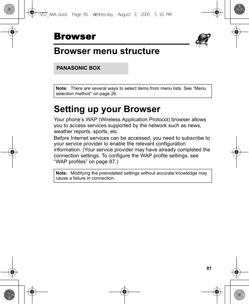 81BrowserBrowser menu structureSetting up your BrowserYour phone’s WAP (Wireless Application Protocol) browser allows you to access services supported by the network such as news, weather reports, sports, etc.Before Internet services can be accessed, you need to subscribe to your service provider to enable the relevant configuration information. (Your service provider may have already completed the connection settings. To configure the WAP profile settings, see “WAP profiles” on page 87.)Note: There are several ways to select items from menu lists. See “Menu selection method” on page 26.Note: Modifying the preinstalled settings without accurate knowledge may cause a failure in connection.PANASONIC BOXVS7_AAA.book  Page 81  Wednesday, August 3, 2005  5:10 PM