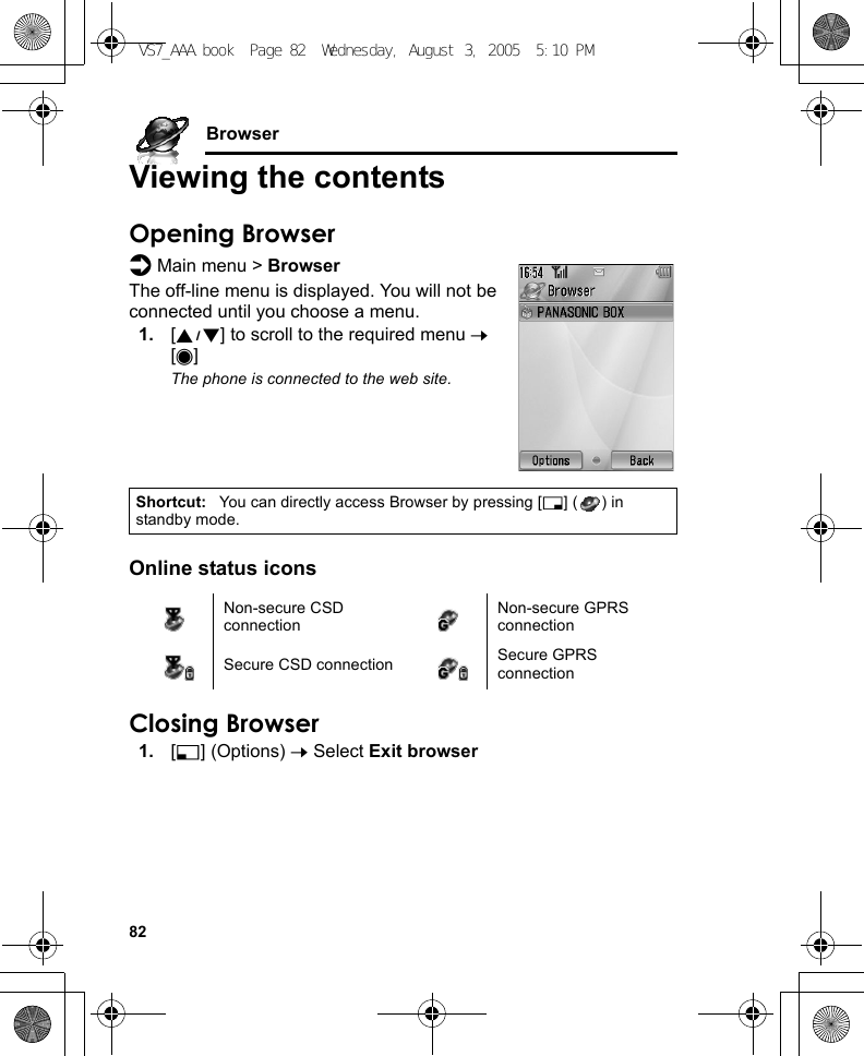 82BrowserViewing the contentsOpening Browserd Main menu &gt; BrowserThe off-line menu is displayed. You will not be connected until you choose a menu.1. [192] to scroll to the required menu 7 [0]The phone is connected to the web site.Online status iconsClosing Browser1. [5] (Options) 7 Select Exit browserShortcut: You can directly access Browser by pressing [6] ( ) in standby mode.Non-secure CSD connectionNon-secure GPRS connectionSecure CSD connection Secure GPRS connectionVS7_AAA.book  Page 82  Wednesday, August 3, 2005  5:10 PM