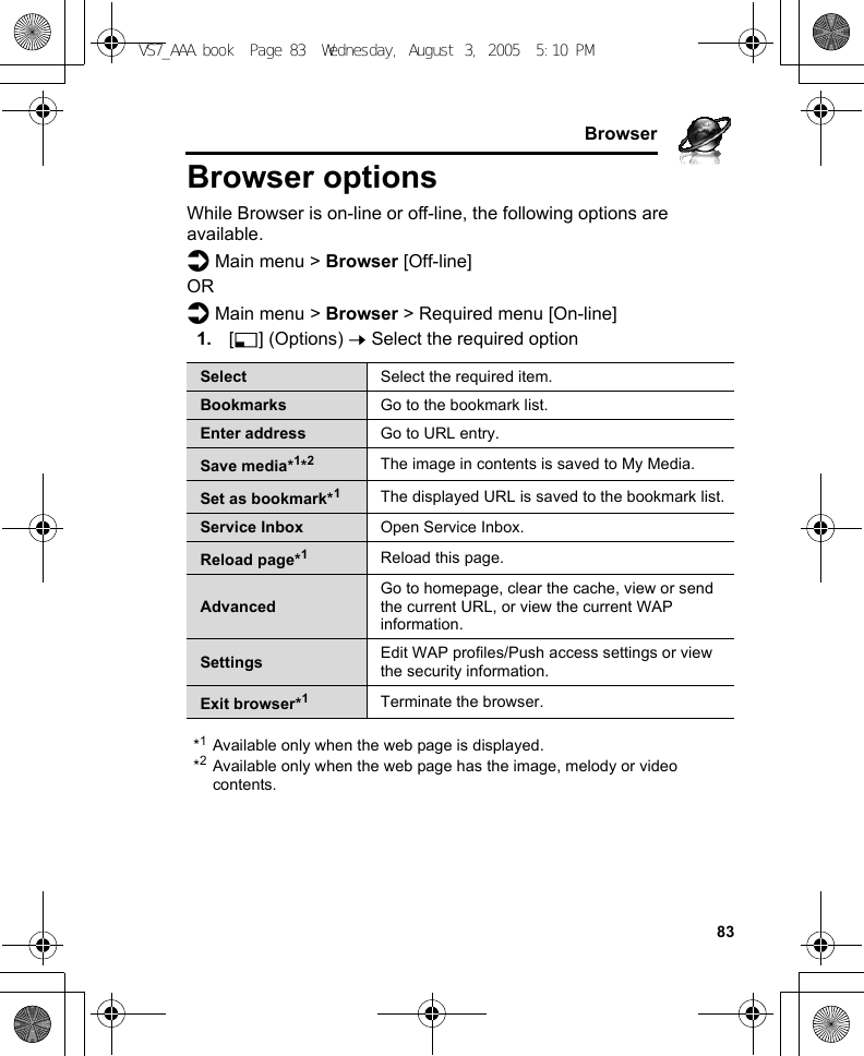     83BrowserBrowser optionsWhile Browser is on-line or off-line, the following options are available.d Main menu &gt; Browser [Off-line]ORd Main menu &gt; Browser &gt; Required menu [On-line]1. [5] (Options) 7 Select the required option*1Available only when the web page is displayed.*2Available only when the web page has the image, melody or video contents.Select Select the required item.Bookmarks Go to the bookmark list.Enter address Go to URL entry.Save media*1*2The image in contents is saved to My Media.Set as bookmark*1The displayed URL is saved to the bookmark list.Service Inbox Open Service Inbox.Reload page*1Reload this page.AdvancedGo to homepage, clear the cache, view or send the current URL, or view the current WAP information.Settings Edit WAP profiles/Push access settings or view the security information.Exit browser*1Terminate the browser.VS7_AAA.book  Page 83  Wednesday, August 3, 2005  5:10 PM