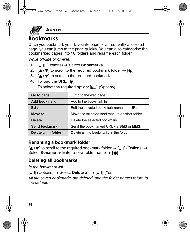 84BrowserBookmarksOnce you bookmark your favourite page or a frequently accessed page, you can jump to the page quickly. You can also categorise the bookmarked pages into 10 folders and rename each folder.While off-line or on-line:1. [5] (Options) 7 Select Bookmarks2. [192] to scroll to the required bookmark folder 7 [0]3. [192] to scroll to the required bookmark4. To load the URL: [0]To select the required option: [5] (Options)Renaming a bookmark folder[192] to scroll to the required bookmark folder 7 [5] (Options) 7 Select Rename 7 Enter a new folder name 7 [0]Deleting all bookmarksIn the bookmark list:[5] (Options) 7 Select Delete all 7 [5] (Yes)All the saved bookmarks are deleted, and the folder names return to the default.Go to page Jump to the web page.Add bookmark Add to the bookmark list.Edit Edit the selected bookmark name and URL.Move to Move the selected bookmark to another folder.Delete Delete the selected bookmark.Send bookmark Send the bookmarked URL via SMS or MMS.Delete all in folder Delete all the bookmarks in the folder.VS7_AAA.book  Page 84  Wednesday, August 3, 2005  5:10 PM