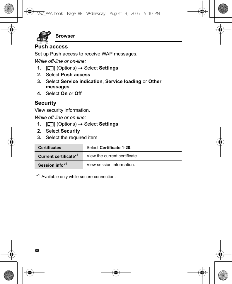 88BrowserPush accessSet up Push access to receive WAP messages.While off-line or on-line:1. [5] (Options) 7 Select Settings2. Select Push access3. Select Service indication, Service loading or Other messages4. Select On or OffSecurityView security information.While off-line or on-line:1. [5] (Options) 7 Select Settings2. Select Security3. Select the required item*1Available only while secure connection.Certificates Select Certificate 1-20.Current certificate*1View the current certificate.Session info*1View session information.VS7_AAA.book  Page 88  Wednesday, August 3, 2005  5:10 PM