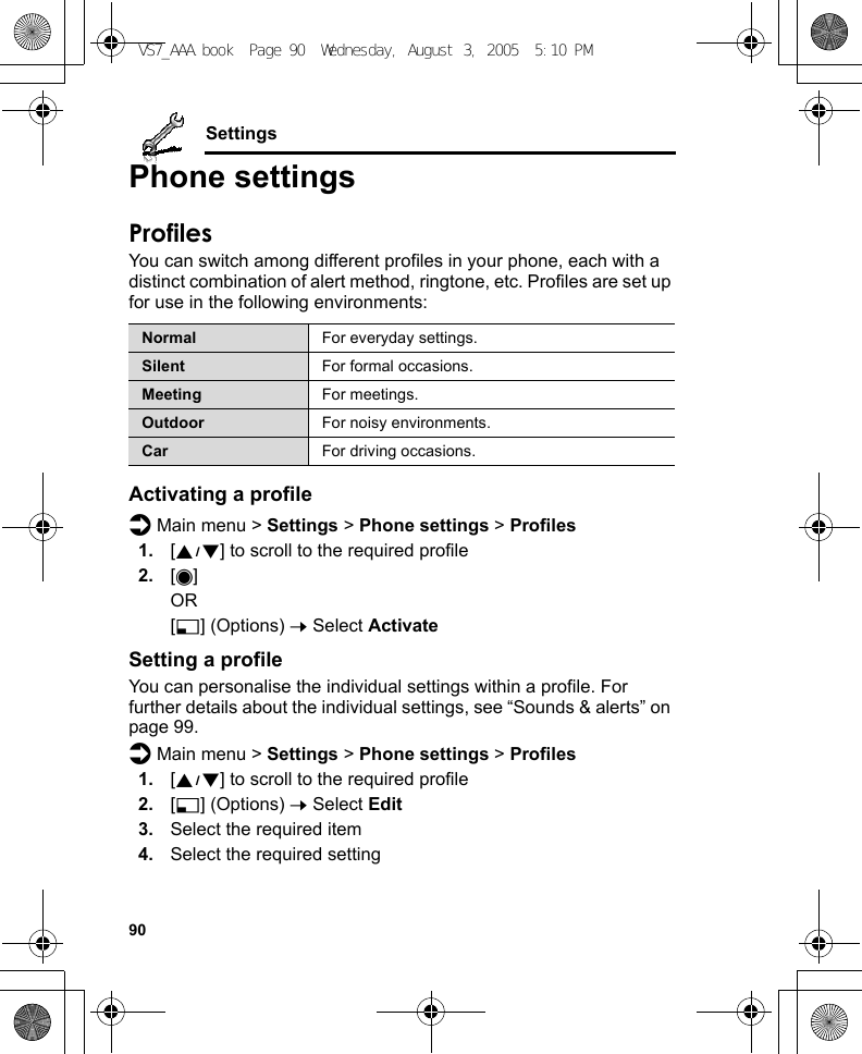 90SettingsPhone settingsProfilesYou can switch among different profiles in your phone, each with a distinct combination of alert method, ringtone, etc. Profiles are set up for use in the following environments:Activating a profiled Main menu &gt; Settings &gt; Phone settings &gt; Profiles1. [192] to scroll to the required profile2. [0]OR[5] (Options) 7 Select ActivateSetting a profileYou can personalise the individual settings within a profile. For further details about the individual settings, see “Sounds &amp; alerts” on page 99.d Main menu &gt; Settings &gt; Phone settings &gt; Profiles1. [192] to scroll to the required profile2. [5] (Options) 7 Select Edit3. Select the required item4. Select the required settingNormal For everyday settings.Silent For formal occasions.Meeting For meetings.Outdoor For noisy environments.Car For driving occasions.VS7_AAA.book  Page 90  Wednesday, August 3, 2005  5:10 PM