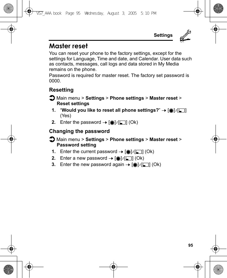     95SettingsMaster resetYou can reset your phone to the factory settings, except for the settings for Language, Time and date, and Calendar. User data such as contacts, messages, call logs and data stored in My Media remains on the phone.Password is required for master reset. The factory set password is 0000.Resettingd Main menu &gt; Settings &gt; Phone settings &gt; Master reset &gt; Reset settings1. “Would you like to reset all phone settings?” 7 [0]9[5] (Yes)2. Enter the password 7 [0]9[5] (Ok)Changing the passwordd Main menu &gt; Settings &gt; Phone settings &gt; Master reset &gt; Password setting1. Enter the current password 7 [0]9[5] (Ok)2. Enter a new password 7 [0]9[5] (Ok)3. Enter the new password again 7 [0]9[5] (Ok)VS7_AAA.book  Page 95  Wednesday, August 3, 2005  5:10 PM