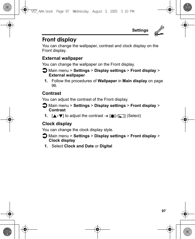     97SettingsFront displayYou can change the wallpaper, contrast and clock display on the Front display.External wallpaperYou can change the wallpaper on the Front display.d Main menu &gt; Settings &gt; Display settings &gt; Front display &gt; External wallpaper1. Follow the procedures of Wallpaper in Main display on page 96.ContrastYou can adjust the contrast of the Front display.d Main menu &gt; Settings &gt; Display settings &gt; Front display &gt; Contrast1. [192] to adjust the contrast 7 [0]9[5] (Select)Clock displayYou can change the clock display style.d Main menu &gt; Settings &gt; Display settings &gt; Front display &gt; Clock display1. Select Clock and Date or DigitalVS7_AAA.book  Page 97  Wednesday, August 3, 2005  5:10 PM