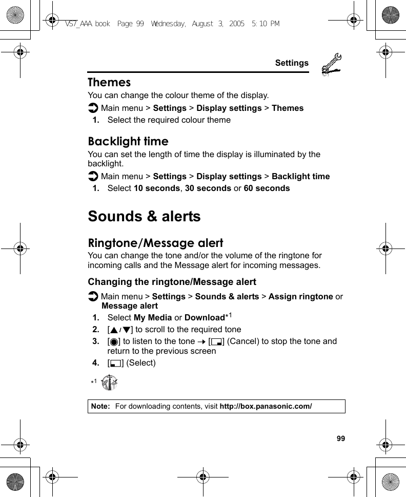     99SettingsThemesYou can change the colour theme of the display.d Main menu &gt; Settings &gt; Display settings &gt; Themes1. Select the required colour themeBacklight timeYou can set the length of time the display is illuminated by the backlight.d Main menu &gt; Settings &gt; Display settings &gt; Backlight time1. Select 10 seconds, 30 seconds or 60 secondsSounds &amp; alertsRingtone/Message alertYou can change the tone and/or the volume of the ringtone for incoming calls and the Message alert for incoming messages.Changing the ringtone/Message alertd Main menu &gt; Settings &gt; Sounds &amp; alerts &gt; Assign ringtone or Message alert1. Select My Media or Download*12. [192] to scroll to the required tone3. [0] to listen to the tone 7 [6] (Cancel) to stop the tone and return to the previous screen4. [5] (Select)*1Note: For downloading contents, visit http://box.panasonic.com/VS7_AAA.book  Page 99  Wednesday, August 3, 2005  5:10 PM