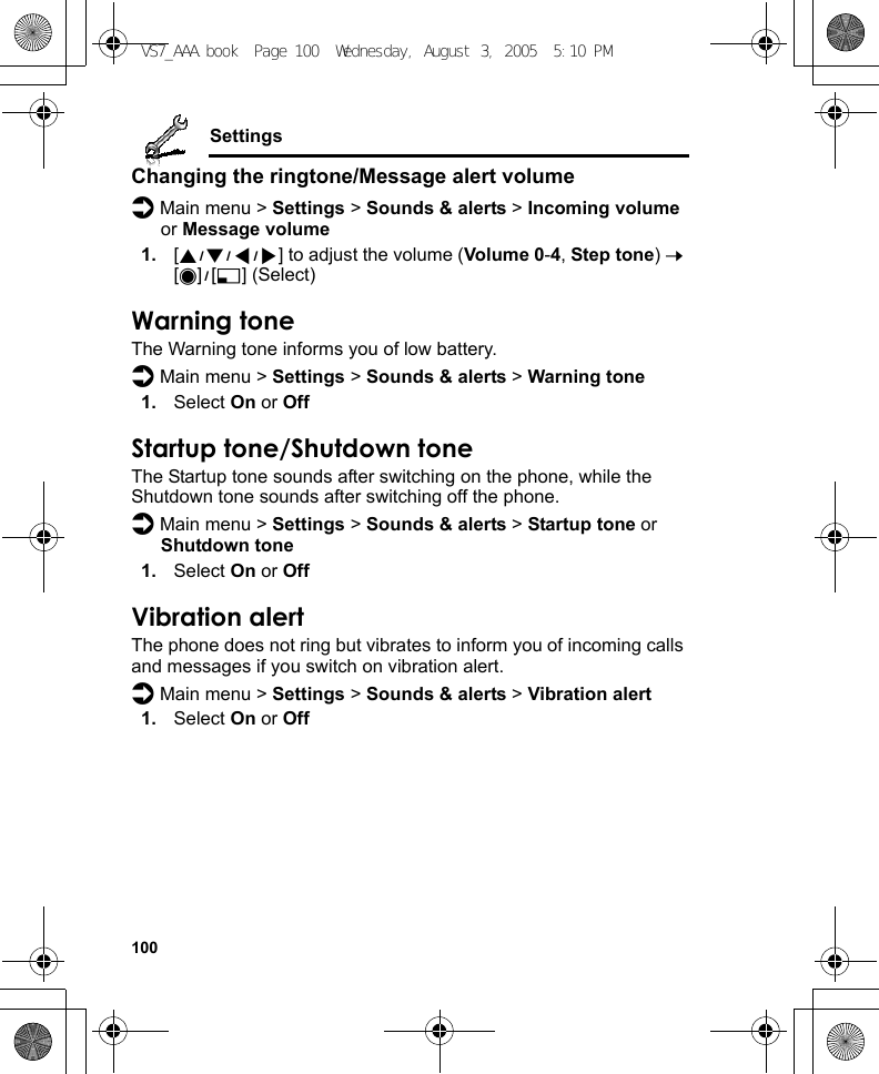 100SettingsChanging the ringtone/Message alert volumed Main menu &gt; Settings &gt; Sounds &amp; alerts &gt; Incoming volume or Message volume1. [1929394] to adjust the volume (Volume 0-4, Step tone) 7 [0]9[5] (Select)Warning toneThe Warning tone informs you of low battery.d Main menu &gt; Settings &gt; Sounds &amp; alerts &gt; Warning tone1. Select On or OffStartup tone/Shutdown toneThe Startup tone sounds after switching on the phone, while the Shutdown tone sounds after switching off the phone.d Main menu &gt; Settings &gt; Sounds &amp; alerts &gt; Startup tone or Shutdown tone1. Select On or OffVibration alertThe phone does not ring but vibrates to inform you of incoming calls and messages if you switch on vibration alert.d Main menu &gt; Settings &gt; Sounds &amp; alerts &gt; Vibration alert1. Select On or OffVS7_AAA.book  Page 100  Wednesday, August 3, 2005  5:10 PM