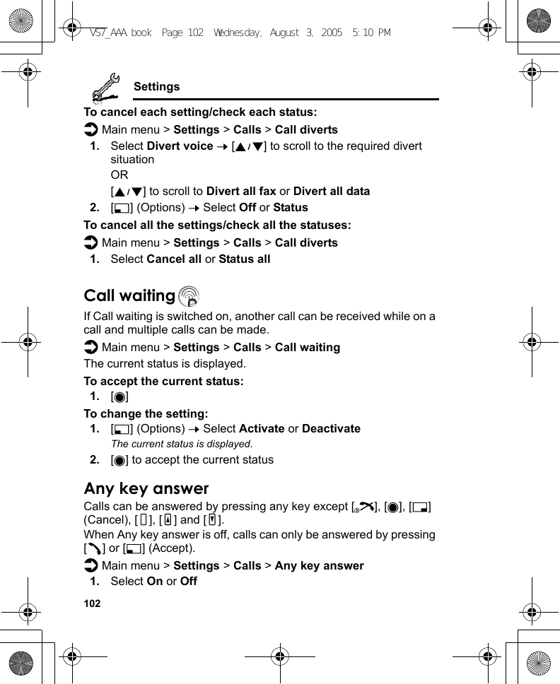 102SettingsTo cancel each setting/check each status:d Main menu &gt; Settings &gt; Calls &gt; Call diverts1. Select Divert voice 7 [192] to scroll to the required divert situationOR[192] to scroll to Divert all fax or Divert all data2. [5] (Options) 7 Select Off or StatusTo cancel all the settings/check all the statuses:d Main menu &gt; Settings &gt; Calls &gt; Call diverts1. Select Cancel all or Status allCall waitingIf Call waiting is switched on, another call can be received while on a call and multiple calls can be made.d Main menu &gt; Settings &gt; Calls &gt; Call waitingThe current status is displayed.To accept the current status:1. [0]To change the setting:1. [5] (Options) 7 Select Activate or DeactivateThe current status is displayed.2. [0] to accept the current statusAny key answerCalls can be answered by pressing any key except [Y], [0], [6] (Cancel), [U], [O] and [P].When Any key answer is off, calls can only be answered by pressing [q] or [5] (Accept).d Main menu &gt; Settings &gt; Calls &gt; Any key answer1. Select On or OffVS7_AAA.book  Page 102  Wednesday, August 3, 2005  5:10 PM