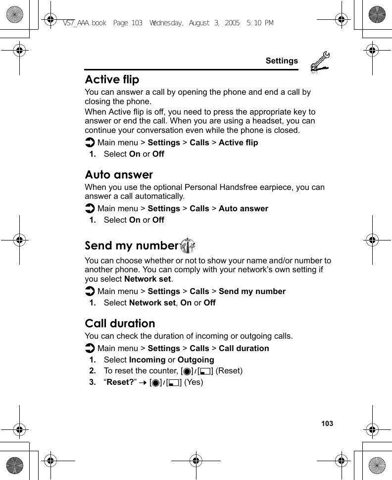     103SettingsActive flipYou can answer a call by opening the phone and end a call by closing the phone.When Active flip is off, you need to press the appropriate key to answer or end the call. When you are using a headset, you can continue your conversation even while the phone is closed.d Main menu &gt; Settings &gt; Calls &gt; Active flip1. Select On or OffAuto answerWhen you use the optional Personal Handsfree earpiece, you can answer a call automatically.d Main menu &gt; Settings &gt; Calls &gt; Auto answer1. Select On or OffSend my numberYou can choose whether or not to show your name and/or number to another phone. You can comply with your network’s own setting if you select Network set.d Main menu &gt; Settings &gt; Calls &gt; Send my number1. Select Network set, On or OffCall durationYou can check the duration of incoming or outgoing calls.d Main menu &gt; Settings &gt; Calls &gt; Call duration1. Select Incoming or Outgoing2. To reset the counter, [0]9[5] (Reset)3. “Reset?” 7 [0]9[5] (Yes)VS7_AAA.book  Page 103  Wednesday, August 3, 2005  5:10 PM