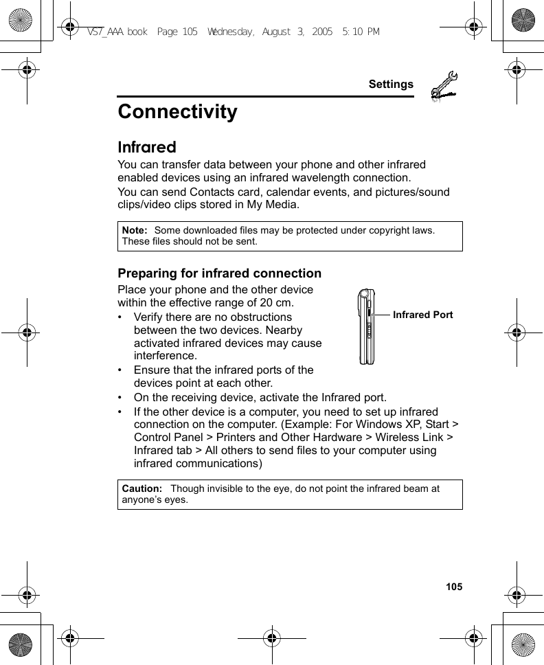     105SettingsConnectivityInfraredYou can transfer data between your phone and other infrared enabled devices using an infrared wavelength connection.You can send Contacts card, calendar events, and pictures/sound clips/video clips stored in My Media.Preparing for infrared connectionPlace your phone and the other device within the effective range of 20 cm.• Verify there are no obstructions between the two devices. Nearby activated infrared devices may cause interference.• Ensure that the infrared ports of the devices point at each other.• On the receiving device, activate the Infrared port.• If the other device is a computer, you need to set up infrared connection on the computer. (Example: For Windows XP, Start &gt; Control Panel &gt; Printers and Other Hardware &gt; Wireless Link &gt; Infrared tab &gt; All others to send files to your computer using infrared communications)Note: Some downloaded files may be protected under copyright laws. These files should not be sent.Caution: Though invisible to the eye, do not point the infrared beam at anyone’s eyes.Infrared PortVS7_AAA.book  Page 105  Wednesday, August 3, 2005  5:10 PM