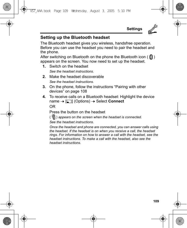     109SettingsSetting up the Bluetooth headsetThe Bluetooth headset gives you wireless, handsfree operation. Before you can use the headset you need to pair the headset and the phone.After switching on Bluetooth on the phone the Bluetooth icon ( ) appears on the screen. You now need to set up the headset.1. Switch on the headsetSee the headset instructions.2. Make the headset discoverableSee the headset instructions.3. On the phone, follow the instructions “Pairing with other devices” on page 1084. To receive calls on a Bluetooth headset: Highlight the device name 7 [5] (Options) 7 Select ConnectORPress the button on the headset() appears on the screen when the headset is connected.See the headset instructions.Once the headset and phone are connected, you can answer calls using the headset. If the headset is on when you receive a call, the headset rings. For information on how to answer a call with the headset, see the headset instructions. To make a call with the headset, also see the headset instructions.VS7_AAA.book  Page 109  Wednesday, August 3, 2005  5:10 PM