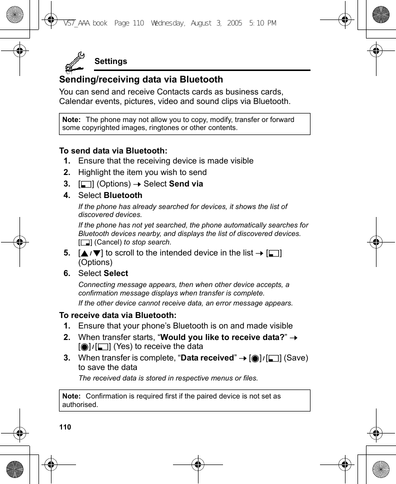 110SettingsSending/receiving data via BluetoothYou can send and receive Contacts cards as business cards, Calendar events, pictures, video and sound clips via Bluetooth.To send data via Bluetooth:1. Ensure that the receiving device is made visible2. Highlight the item you wish to send3. [5] (Options) 7 Select Send via4. Select BluetoothIf the phone has already searched for devices, it shows the list of discovered devices.If the phone has not yet searched, the phone automatically searches for Bluetooth devices nearby, and displays the list of discovered devices. [6] (Cancel) to stop search.5. [192] to scroll to the intended device in the list 7 [5] (Options)6. Select SelectConnecting message appears, then when other device accepts, a confirmation message displays when transfer is complete.If the other device cannot receive data, an error message appears.To receive data via Bluetooth:1. Ensure that your phone’s Bluetooth is on and made visible2. When transfer starts, “Would you like to receive data?” 7 [0]9[5] (Yes) to receive the data3. When transfer is complete, “Data received” 7 [0]9[5] (Save) to save the dataThe received data is stored in respective menus or files.Note: The phone may not allow you to copy, modify, transfer or forward some copyrighted images, ringtones or other contents.Note: Confirmation is required first if the paired device is not set as authorised.VS7_AAA.book  Page 110  Wednesday, August 3, 2005  5:10 PM