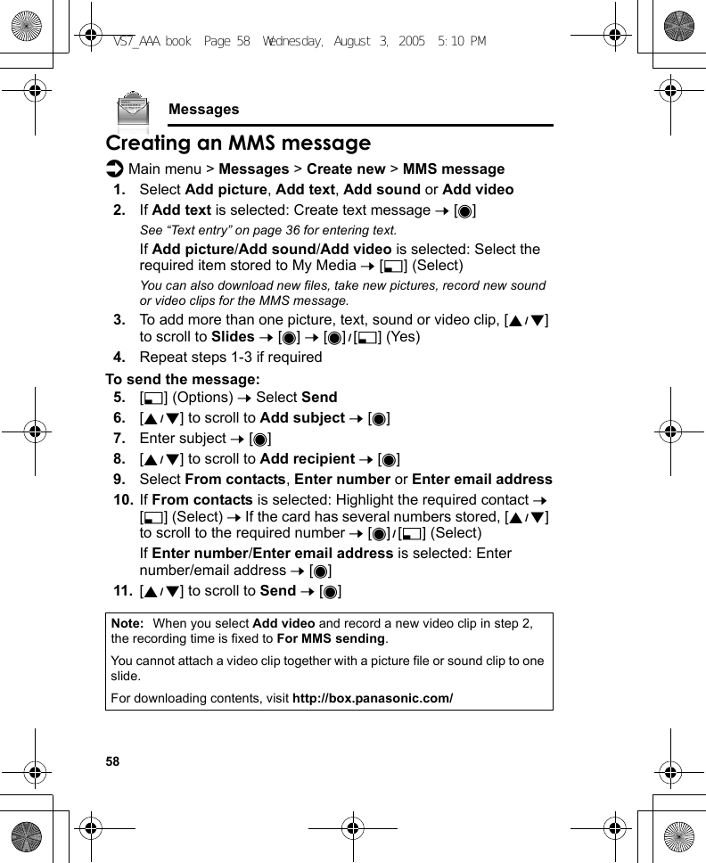 58MessagesCreating an MMS messaged Main menu &gt; Messages &gt; Create new &gt; MMS message1. Select Add picture, Add text, Add sound or Add video2. If Add text is selected: Create text message 7 [0]See “Text entry” on page 36 for entering text.If Add picture/Add sound/Add video is selected: Select the required item stored to My Media 7 [5] (Select)You can also download new files, take new pictures, record new sound or video clips for the MMS message.3. To add more than one picture, text, sound or video clip, [192] to scroll to Slides 7 [0] 7 [0]9[5] (Yes)4. Repeat steps 1-3 if requiredTo send the message:5. [5] (Options) 7 Select Send6. [192] to scroll to Add subject 7 [0]7. Enter subject 7 [0]8. [192] to scroll to Add recipient 7 [0]9. Select From contacts, Enter number or Enter email address10. If From contacts is selected: Highlight the required contact 7 [5] (Select) 7 If the card has several numbers stored, [192] to scroll to the required number 7 [0]9[5] (Select)If Enter number/Enter email address is selected: Enter number/email address 7 [0]11. [192] to scroll to Send 7 [0]Note: When you select Add video and record a new video clip in step 2, the recording time is fixed to For MMS sending.You cannot attach a video clip together with a picture file or sound clip to one slide.For downloading contents, visit http://box.panasonic.com/VS7_AAA.book  Page 58  Wednesday, August 3, 2005  5:10 PM