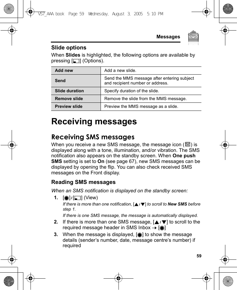     59MessagesSlide optionsWhen Slides is highlighted, the following options are available by pressing [5] (Options).Receiving messagesReceiving SMS messagesWhen you receive a new SMS message, the message icon ( ) is displayed along with a tone, illumination, and/or vibration. The SMS notification also appears on the standby screen. When One push SMS setting is set to On (see page 67), new SMS messages can be displayed by opening the flip. You can also check received SMS messages on the Front display.Reading SMS messagesWhen an SMS notification is displayed on the standby screen:1. [0]9[5] (View)If there is more than one notification, [192] to scroll to New SMS before step 1.If there is one SMS message, the message is automatically displayed.2. If there is more than one SMS message, [192] to scroll to the required message header in SMS Inbox 7 [0]3. When the message is displayed, [0] to show the message details (sender’s number, date, message centre’s number) if requiredAdd new Add a new slide.Send Send the MMS message after entering subject and recipient number or address.Slide duration Specify duration of the slide.Remove slide Remove the slide from the MMS message.Preview slide Preview the MMS message as a slide.VS7_AAA.book  Page 59  Wednesday, August 3, 2005  5:10 PM