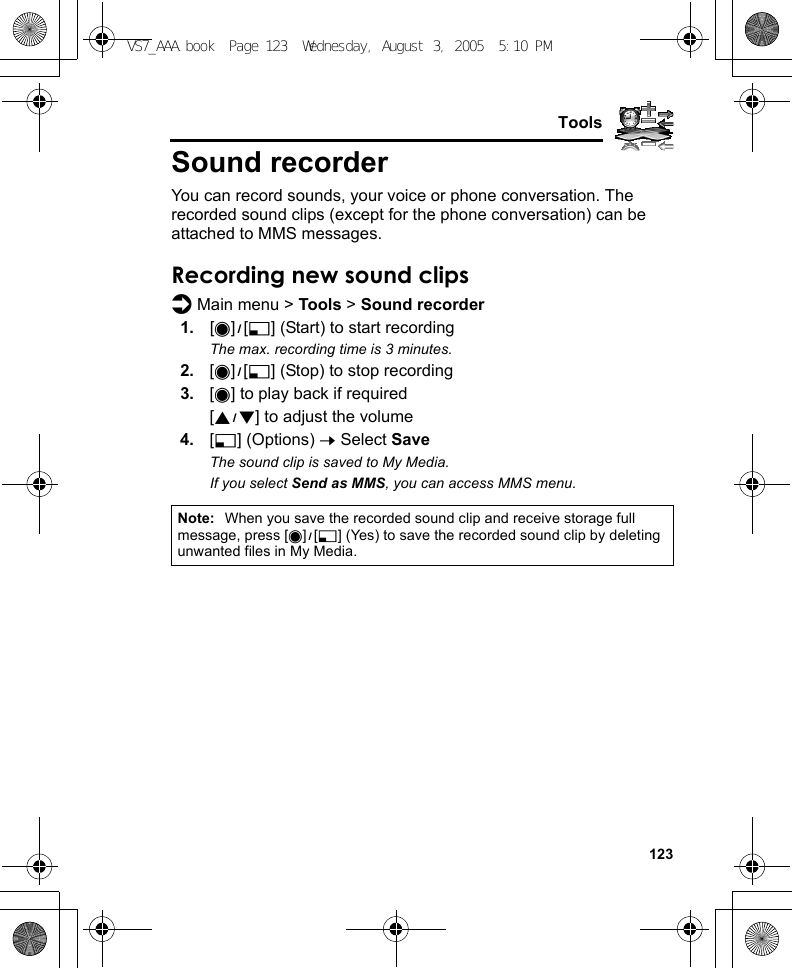     123ToolsSound recorderYou can record sounds, your voice or phone conversation. The recorded sound clips (except for the phone conversation) can be attached to MMS messages.Recording new sound clipsd Main menu &gt; Tools &gt; Sound recorder1. [0]9[5] (Start) to start recordingThe max. recording time is 3 minutes.2. [0]9[5] (Stop) to stop recording3. [0] to play back if required[192] to adjust the volume4. [5] (Options) 7 Select SaveThe sound clip is saved to My Media.If you select Send as MMS, you can access MMS menu.Note: When you save the recorded sound clip and receive storage full message, press [0]9[5] (Yes) to save the recorded sound clip by deleting unwanted files in My Media.VS7_AAA.book  Page 123  Wednesday, August 3, 2005  5:10 PM