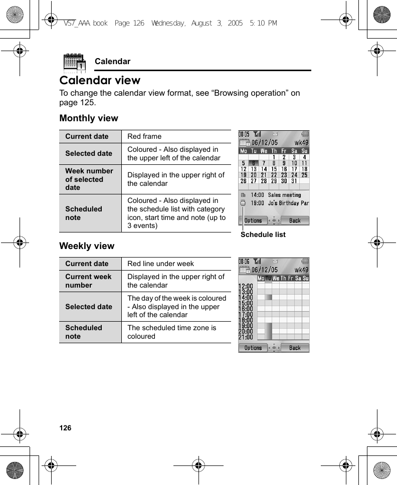 126CalendarCalendar viewTo change the calendar view format, see “Browsing operation” on page 125.Monthly viewWeekly viewCurrent date Red frameSelected date Coloured - Also displayed in the upper left of the calendarWeek number of selected dateDisplayed in the upper right of the calendarScheduled noteColoured - Also displayed in the schedule list with category icon, start time and note (up to 3 events)Current date Red line under weekCurrent week numberDisplayed in the upper right of the calendarSelected dateThe day of the week is coloured - Also displayed in the upper left of the calendarScheduled noteThe scheduled time zone is colouredSchedule listVS7_AAA.book  Page 126  Wednesday, August 3, 2005  5:10 PM