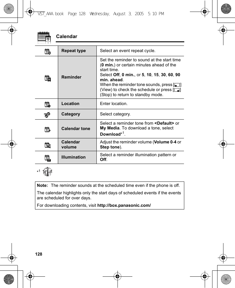 128Calendar*1Repeat type Select an event repeat cycle.ReminderSet the reminder to sound at the start time (0 min.) or certain minutes ahead of the start time.Select Off, 0 min., or 5, 10, 15, 30, 60, 90 min. ahead.When the reminder tone sounds, press [5] (View) to check the schedule or press [6] (Stop) to return to standby mode.Location Enter location.Category Select category.Calendar toneSelect a reminder tone from &lt;Default&gt; or My Media. To download a tone, select Download*1.Calendar volumeAdjust the reminder volume (Volume 0 -4 or Step tone).Illumination Select a reminder illumination pattern or Off.Note: The reminder sounds at the scheduled time even if the phone is off.The calendar highlights only the start days of scheduled events if the events are scheduled for over days.For downloading contents, visit http://box.panasonic.com/VS7_AAA.book  Page 128  Wednesday, August 3, 2005  5:10 PM