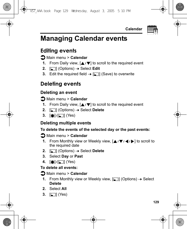     129CalendarManaging Calendar eventsEditing eventsd Main menu &gt; Calendar1. From Daily view, [192] to scroll to the required event 2. [5] (Options) 7 Select Edit3. Edit the required field 7 [5] (Save) to overwriteDeleting eventsDeleting an eventd Main menu &gt; Calendar1. From Daily view, [192] to scroll to the required event2. [5] (Options) 7 Select Delete3. [0]9[5] (Yes)Deleting multiple eventsTo delete the events of the selected day or the past events:d Main menu &gt; Calendar1. From Monthly view or Weekly view, [1929394] to scroll to the required date2. [5] (Options) 7 Select Delete3. Select Day or Past4. [0]9[5] (Yes)To delete all events:d Main menu &gt; Calendar1. From Monthly view or Weekly view, [5] (Options) 7 Select Delete2. Select All3. [5] (Yes)VS7_AAA.book  Page 129  Wednesday, August 3, 2005  5:10 PM