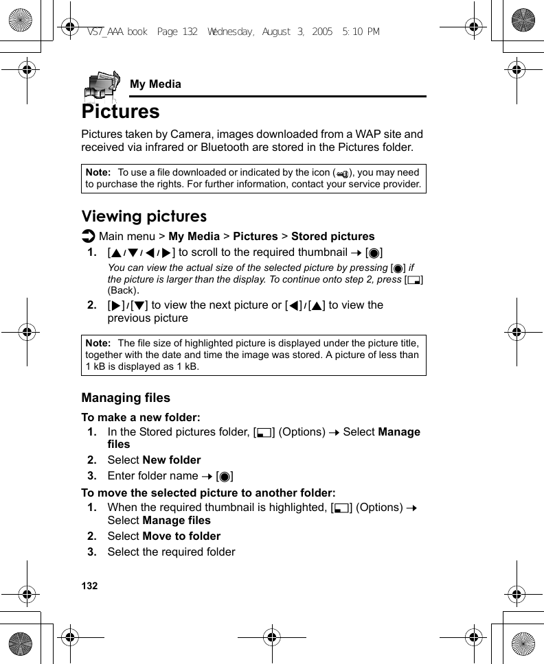 132My MediaPicturesPictures taken by Camera, images downloaded from a WAP site and received via infrared or Bluetooth are stored in the Pictures folder.Viewing picturesd Main menu &gt; My Media &gt; Pictures &gt; Stored pictures1. [1929394] to scroll to the required thumbnail 7 [0]You can view the actual size of the selected picture by pressing [0] if the picture is larger than the display. To continue onto step 2, press [6] (Back).2. [4]9[2] to view the next picture or [3]9[1] to view the previous pictureManaging filesTo make a new folder:1. In the Stored pictures folder, [5] (Options) 7 Select Manage files2. Select New folder3. Enter folder name 7 [0]To move the selected picture to another folder:1. When the required thumbnail is highlighted, [5] (Options) 7 Select Manage files2. Select Move to folder3. Select the required folderNote: To use a file downloaded or indicated by the icon ( ), you may need to purchase the rights. For further information, contact your service provider.Note: The file size of highlighted picture is displayed under the picture title, together with the date and time the image was stored. A picture of less than 1 kB is displayed as 1 kB.VS7_AAA.book  Page 132  Wednesday, August 3, 2005  5:10 PM