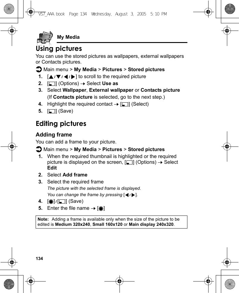 134My MediaUsing picturesYou can use the stored pictures as wallpapers, external wallpapers or Contacts pictures.d Main menu &gt; My Media &gt; Pictures &gt; Stored pictures1. [1929394] to scroll to the required picture2. [5] (Options) 7 Select Use as3. Select Wallpaper, External wallpaper or Contacts picture(If Contacts picture is selected, go to the next step.)4. Highlight the required contact 7 [5] (Select)5. [5] (Save)Editing picturesAdding frameYou can add a frame to your picture.d Main menu &gt; My Media &gt; Pictures &gt; Stored pictures1. When the required thumbnail is highlighted or the required picture is displayed on the screen, [5] (Options) 7 Select Edit2. Select Add frame3. Select the required frameThe picture with the selected frame is displayed.You can change the frame by pressing [394].4. [0]9[5] (Save)5. Enter the file name 7 [0]Note: Adding a frame is available only when the size of the picture to be edited is Medium 320x240, Small 160x120 or Main display 240x320.VS7_AAA.book  Page 134  Wednesday, August 3, 2005  5:10 PM