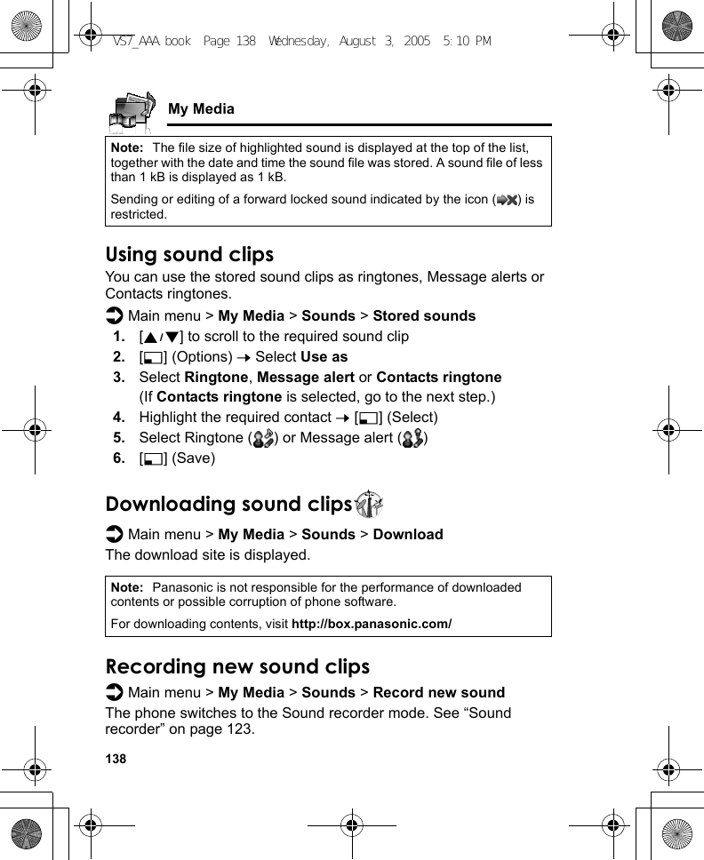 138My MediaUsing sound clipsYou can use the stored sound clips as ringtones, Message alerts or Contacts ringtones.d Main menu &gt; My Media &gt; Sounds &gt; Stored sounds1. [192] to scroll to the required sound clip2. [5] (Options) 7 Select Use as3. Select Ringtone, Message alert or Contacts ringtone(If Contacts ringtone is selected, go to the next step.)4. Highlight the required contact 7 [5] (Select)5. Select Ringtone ( ) or Message alert ( )6. [5] (Save)Downloading sound clipsd Main menu &gt; My Media &gt; Sounds &gt; DownloadThe download site is displayed.Recording new sound clipsd Main menu &gt; My Media &gt; Sounds &gt; Record new soundThe phone switches to the Sound recorder mode. See “Sound recorder” on page 123.Note: The file size of highlighted sound is displayed at the top of the list, together with the date and time the sound file was stored. A sound file of less than 1 kB is displayed as 1 kB.Sending or editing of a forward locked sound indicated by the icon ( ) is restricted.Note: Panasonic is not responsible for the performance of downloaded contents or possible corruption of phone software.For downloading contents, visit http://box.panasonic.com/VS7_AAA.book  Page 138  Wednesday, August 3, 2005  5:10 PM