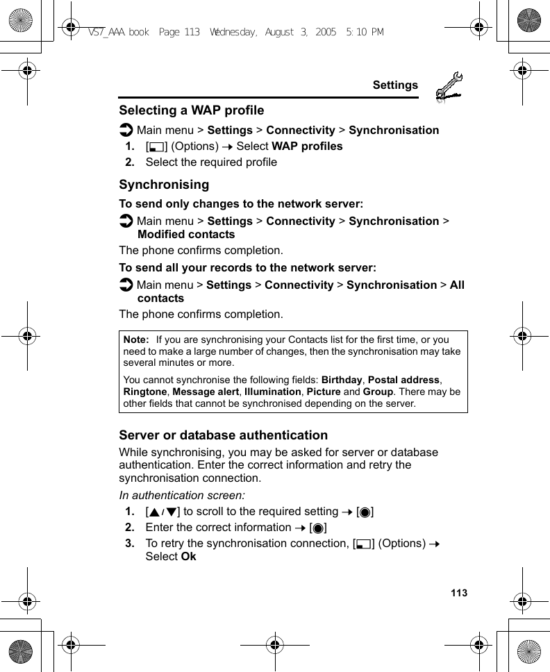     113SettingsSelecting a WAP profiled Main menu &gt; Settings &gt; Connectivity &gt; Synchronisation1. [5] (Options) 7 Select WAP profiles2. Select the required profileSynchronisingTo send only changes to the network server:d Main menu &gt; Settings &gt; Connectivity &gt; Synchronisation &gt; Modified contactsThe phone confirms completion.To send all your records to the network server:d Main menu &gt; Settings &gt; Connectivity &gt; Synchronisation &gt; All contactsThe phone confirms completion.Server or database authenticationWhile synchronising, you may be asked for server or database authentication. Enter the correct information and retry the synchronisation connection.In authentication screen:1. [192] to scroll to the required setting 7 [0]2. Enter the correct information 7 [0]3. To retry the synchronisation connection, [5] (Options) 7 Select OkNote: If you are synchronising your Contacts list for the first time, or you need to make a large number of changes, then the synchronisation may take several minutes or more.You cannot synchronise the following fields: Birthday, Postal address, Ringtone, Message alert, Illumination, Picture and Group. There may be other fields that cannot be synchronised depending on the server.VS7_AAA.book  Page 113  Wednesday, August 3, 2005  5:10 PM