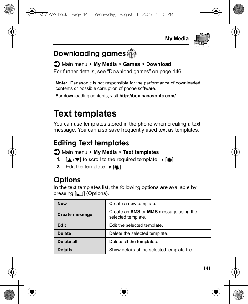     141My MediaDownloading gamesd Main menu &gt; My Media &gt; Games &gt; DownloadFor further details, see “Download games” on page 146.Text templatesYou can use templates stored in the phone when creating a text message. You can also save frequently used text as templates.Editing Text templatesd Main menu &gt; My Media &gt; Text templates1. [192] to scroll to the required template 7 [0]2. Edit the template 7 [0]OptionsIn the text templates list, the following options are available by pressing [5] (Options).Note: Panasonic is not responsible for the performance of downloaded contents or possible corruption of phone software.For downloading contents, visit http://box.panasonic.com/New Create a new template.Create message Create an SMS or MMS message using the selected template.Edit Edit the selected template.Delete Delete the selected template.Delete all Delete all the templates.Details Show details of the selected template file.VS7_AAA.book  Page 141  Wednesday, August 3, 2005  5:10 PM