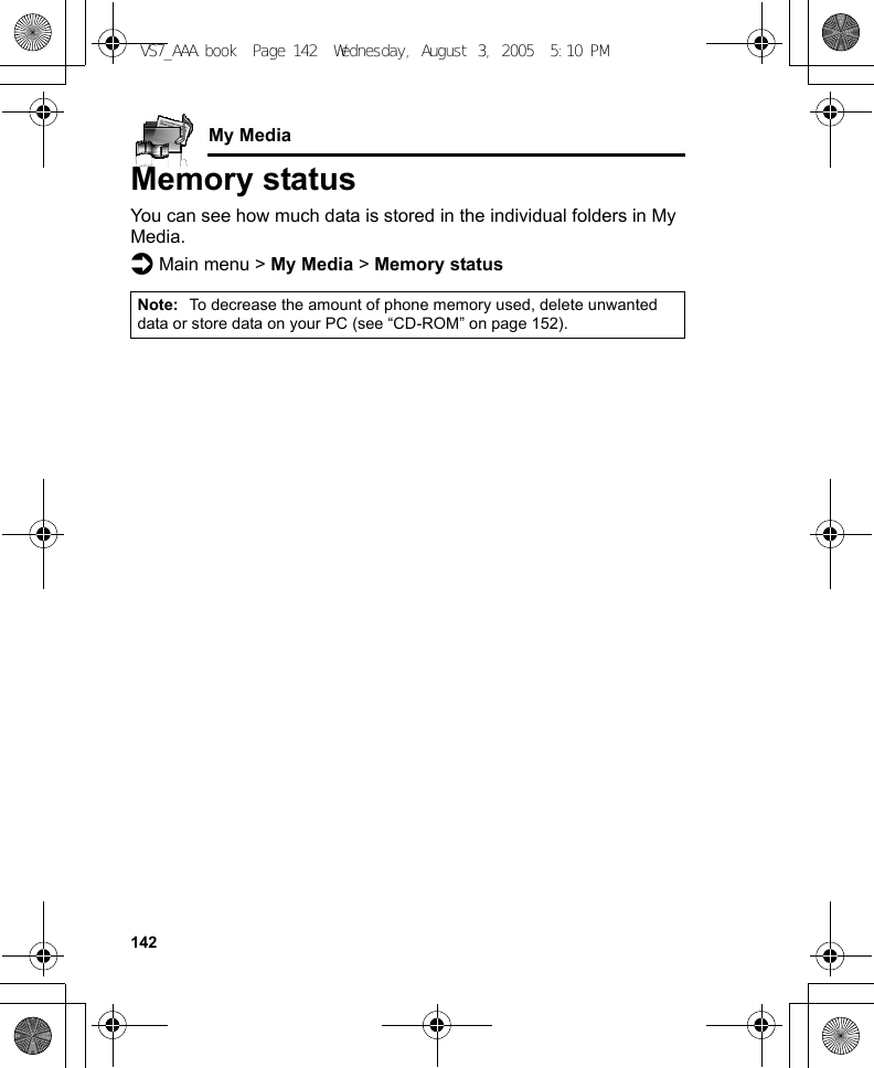 142My MediaMemory statusYou can see how much data is stored in the individual folders in My Media.d Main menu &gt; My Media &gt; Memory statusNote: To decrease the amount of phone memory used, delete unwanted data or store data on your PC (see “CD-ROM” on page 152).VS7_AAA.book  Page 142  Wednesday, August 3, 2005  5:10 PM