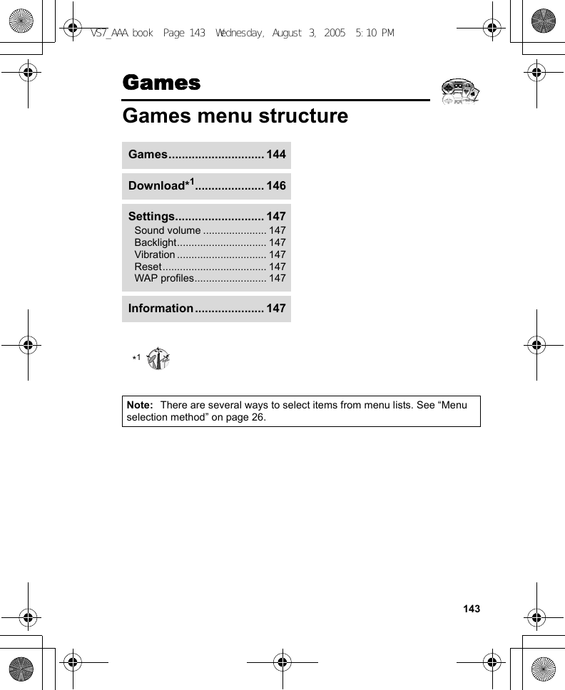 143GamesGames menu structureNote: There are several ways to select items from menu lists. See “Menu selection method” on page 26.Games............................. 144Download*1..................... 146Settings........................... 147Sound volume ...................... 147Backlight............................... 147Vibration ............................... 147Reset.................................... 147WAP profiles......................... 147Information ..................... 147*1VS7_AAA.book  Page 143  Wednesday, August 3, 2005  5:10 PM