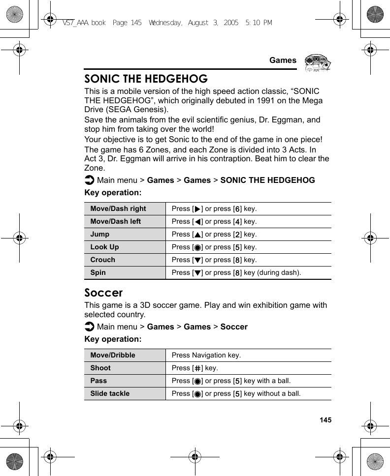     145GamesSONIC THE HEDGEHOGThis is a mobile version of the high speed action classic, “SONIC THE HEDGEHOG”, which originally debuted in 1991 on the Mega Drive (SEGA Genesis).Save the animals from the evil scientific genius, Dr. Eggman, and stop him from taking over the world!Your objective is to get Sonic to the end of the game in one piece!The game has 6 Zones, and each Zone is divided into 3 Acts. In Act 3, Dr. Eggman will arrive in his contraption. Beat him to clear the Zone.d Main menu &gt; Games &gt; Games &gt; SONIC THE HEDGEHOGKey operation:SoccerThis game is a 3D soccer game. Play and win exhibition game with selected country.d Main menu &gt; Games &gt; Games &gt; SoccerKey operation:Move/Dash right Press [4] or press [H] key.Move/Dash left Press [3] or press [F] key.Jump Press [1] or press [S] key.Look Up Press [0] or press [G] key.Crouch Press [2] or press [J] key.Spin Press [2] or press [J] key (during dash).Move/Dribble Press Navigation key.Shoot Press [r] key.Pass Press [0] or press [G] key with a ball.Slide tackle Press [0] or press [G] key without a ball.VS7_AAA.book  Page 145  Wednesday, August 3, 2005  5:10 PM