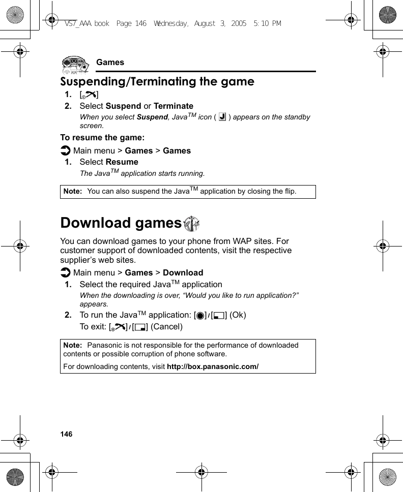 146GamesSuspending/Terminating the game1. [Y]2. Select Suspend or TerminateWhen you select Suspend, JavaTM icon () appears on the standby screen.To resume the game:d Main menu &gt; Games &gt; Games1. Select ResumeThe JavaTM application starts running.Download gamesYou can download games to your phone from WAP sites. For customer support of downloaded contents, visit the respective supplier’s web sites.d Main menu &gt; Games &gt; Download1. Select the required JavaTM applicationWhen the downloading is over, “Would you like to run application?” appears.2. To run the JavaTM application: [0]9[5] (Ok)To exit: [Y]9[6] (Cancel)Note: You can also suspend the JavaTM application by closing the flip.Note: Panasonic is not responsible for the performance of downloaded contents or possible corruption of phone software.For downloading contents, visit http://box.panasonic.com/VS7_AAA.book  Page 146  Wednesday, August 3, 2005  5:10 PM