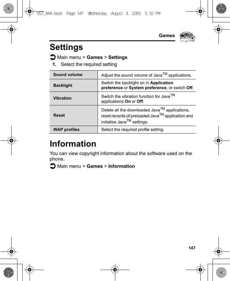     147GamesSettingsd Main menu &gt; Games &gt; Settings1. Select the required settingInformationYou can view copyright information about the software used on the phone.d Main menu &gt; Games &gt; InformationSound volume Adjust the sound volume of JavaTM applications.Backlight Switch the backlight on in Application preference or System preference, or switch Off.Vibration Switch the vibration function for JavaTM applications On or Off.ResetDelete all the downloaded JavaTM applications, reset records of preloaded JavaTM application and initialise JavaTM settings.WAP profiles Select the required profile setting.VS7_AAA.book  Page 147  Wednesday, August 3, 2005  5:10 PM