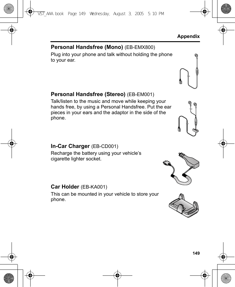 149AppendixPersonal Handsfree (Mono) (EB-EMX800)Plug into your phone and talk without holding the phone to your ear.Personal Handsfree (Stereo) (EB-EM001)Talk/listen to the music and move while keeping your hands free, by using a Personal Handsfree. Put the ear pieces in your ears and the adaptor in the side of the phone.In-Car Charger (EB-CD001)Recharge the battery using your vehicle’s cigarette lighter socket.Car Holder (EB-KA001)This can be mounted in your vehicle to store your phone.VS7_AAA.book  Page 149  Wednesday, August 3, 2005  5:10 PM