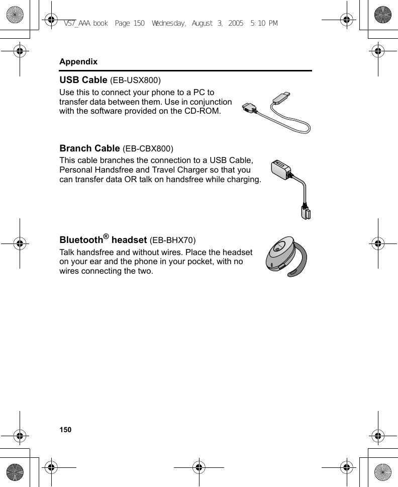 150AppendixUSB Cable (EB-USX800)Use this to connect your phone to a PC to transfer data between them. Use in conjunction with the software provided on the CD-ROM.Branch Cable (EB-CBX800)This cable branches the connection to a USB Cable, Personal Handsfree and Travel Charger so that you can transfer data OR talk on handsfree while charging.Bluetooth® headset (EB-BHX70)Talk handsfree and without wires. Place the headset on your ear and the phone in your pocket, with no wires connecting the two.VS7_AAA.book  Page 150  Wednesday, August 3, 2005  5:10 PM