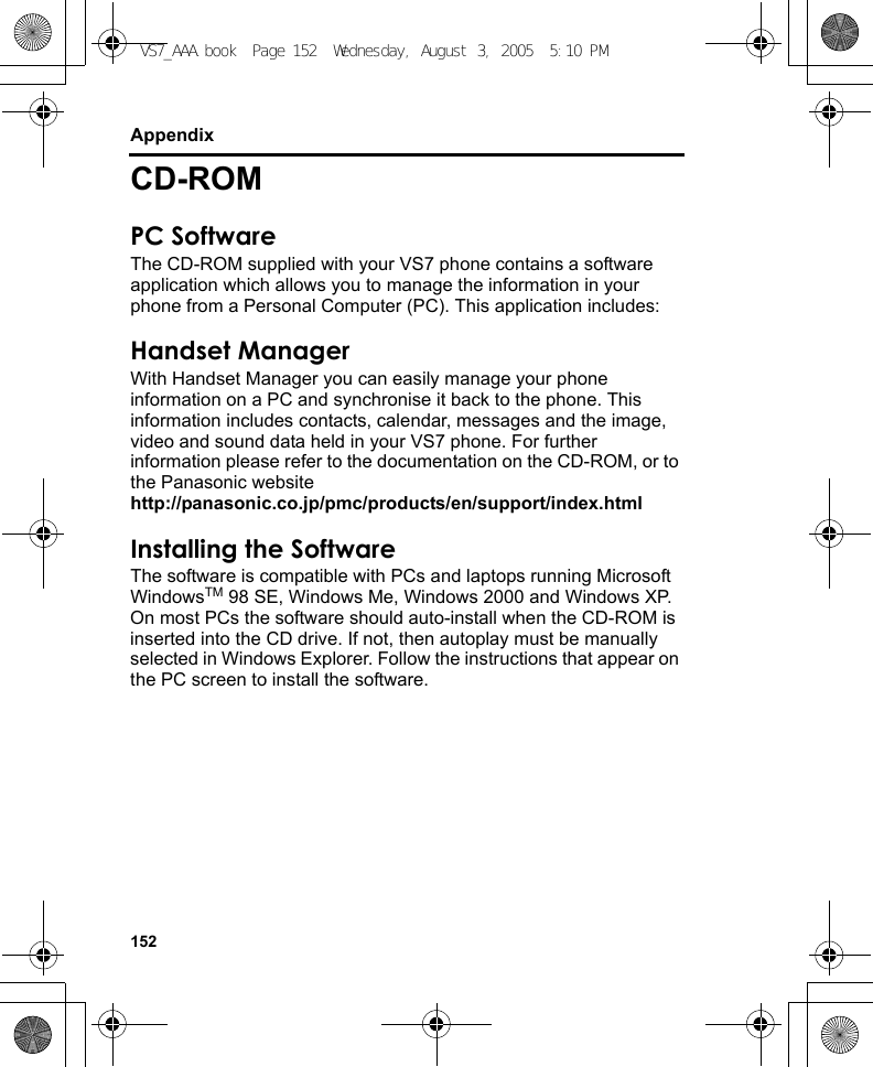 152AppendixCD-ROMPC SoftwareThe CD-ROM supplied with your VS7 phone contains a software application which allows you to manage the information in your phone from a Personal Computer (PC). This application includes:Handset ManagerWith Handset Manager you can easily manage your phone information on a PC and synchronise it back to the phone. This information includes contacts, calendar, messages and the image, video and sound data held in your VS7 phone. For further information please refer to the documentation on the CD-ROM, or to the Panasonic websitehttp://panasonic.co.jp/pmc/products/en/support/index.htmlInstalling the SoftwareThe software is compatible with PCs and laptops running Microsoft WindowsTM 98 SE, Windows Me, Windows 2000 and Windows XP. On most PCs the software should auto-install when the CD-ROM is inserted into the CD drive. If not, then autoplay must be manually selected in Windows Explorer. Follow the instructions that appear on the PC screen to install the software.VS7_AAA.book  Page 152  Wednesday, August 3, 2005  5:10 PM