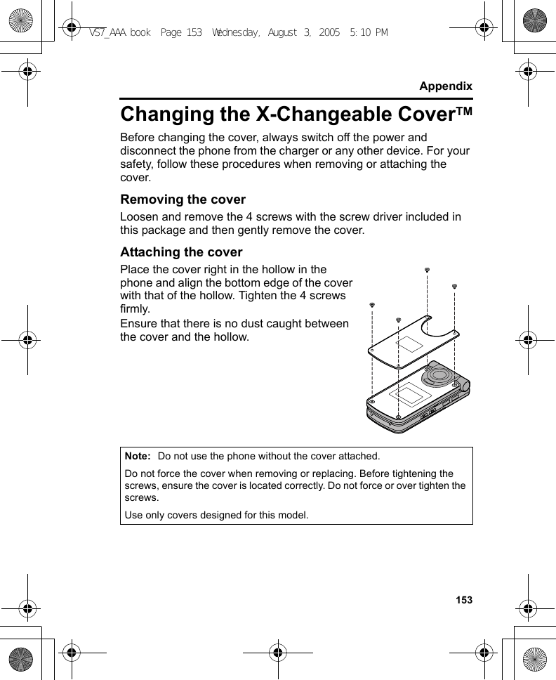 153AppendixChanging the X-Changeable CoverTMBefore changing the cover, always switch off the power and disconnect the phone from the charger or any other device. For your safety, follow these procedures when removing or attaching the cover.Removing the coverLoosen and remove the 4 screws with the screw driver included in this package and then gently remove the cover.Attaching the coverPlace the cover right in the hollow in the phone and align the bottom edge of the cover with that of the hollow. Tighten the 4 screws firmly.Ensure that there is no dust caught between the cover and the hollow.Note: Do not use the phone without the cover attached.Do not force the cover when removing or replacing. Before tightening the screws, ensure the cover is located correctly. Do not force or over tighten the screws.Use only covers designed for this model.VS7_AAA.book  Page 153  Wednesday, August 3, 2005  5:10 PM