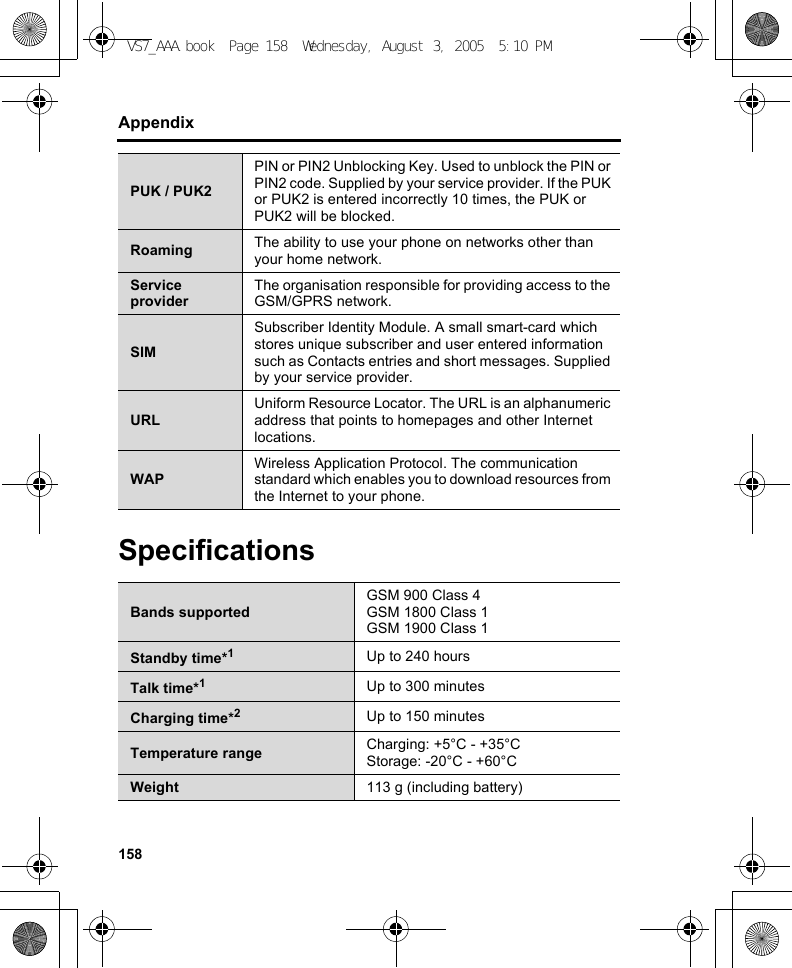 158AppendixSpecificationsPUK / PUK2PIN or PIN2 Unblocking Key. Used to unblock the PIN or PIN2 code. Supplied by your service provider. If the PUK or PUK2 is entered incorrectly 10 times, the PUK or PUK2 will be blocked.Roaming The ability to use your phone on networks other than your home network.Service providerThe organisation responsible for providing access to the GSM/GPRS network.SIMSubscriber Identity Module. A small smart-card which stores unique subscriber and user entered information such as Contacts entries and short messages. Supplied by your service provider.URLUniform Resource Locator. The URL is an alphanumeric address that points to homepages and other Internet locations.WAPWireless Application Protocol. The communication standard which enables you to download resources from the Internet to your phone.Bands supportedGSM 900 Class 4GSM 1800 Class 1GSM 1900 Class 1Standby time*1Up to 240 hoursTalk time*1Up to 300 minutesCharging time*2Up to 150 minutesTemperature range Charging: +5°C - +35°CStorage: -20°C - +60°CWeight 113 g (including battery)VS7_AAA.book  Page 158  Wednesday, August 3, 2005  5:10 PM