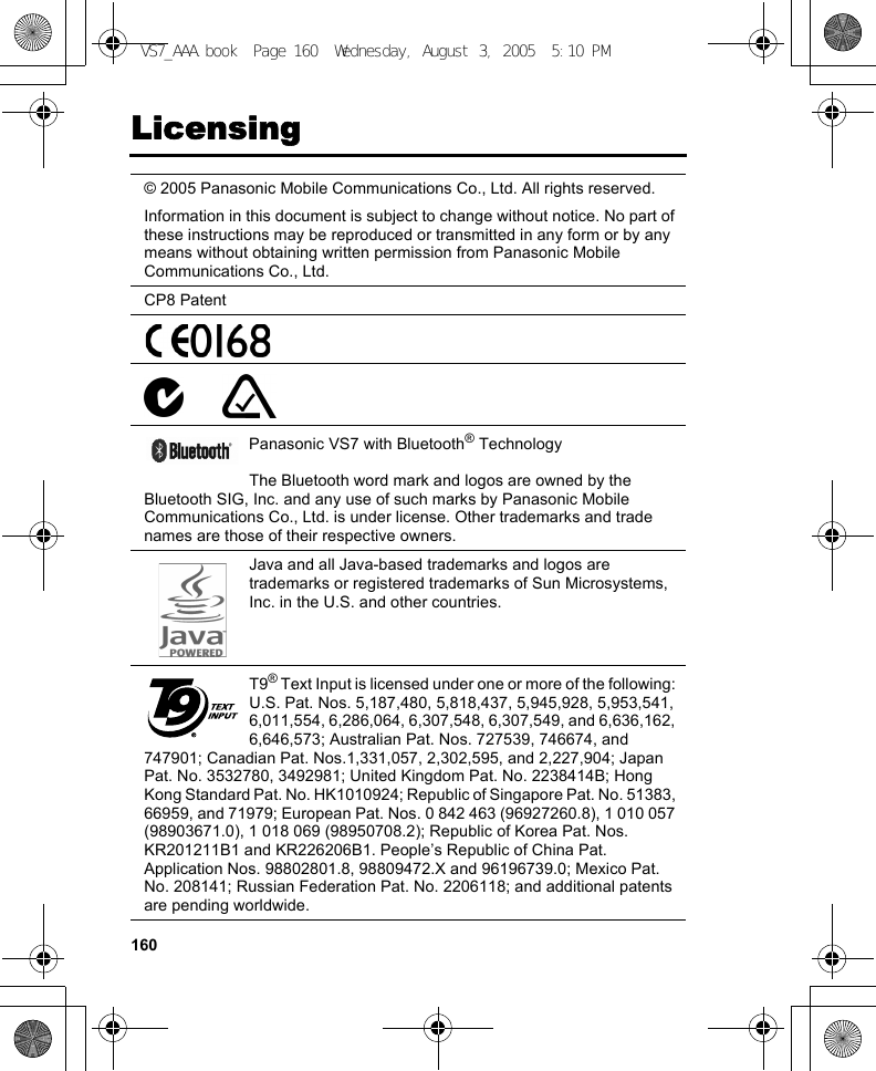 160Licensing© 2005 Panasonic Mobile Communications Co., Ltd. All rights reserved.Information in this document is subject to change without notice. No part of these instructions may be reproduced or transmitted in any form or by any means without obtaining written permission from Panasonic Mobile Communications Co., Ltd.CP8 PatentPanasonic VS7 with Bluetooth® TechnologyThe Bluetooth word mark and logos are owned by the Bluetooth SIG, Inc. and any use of such marks by Panasonic Mobile Communications Co., Ltd. is under license. Other trademarks and trade names are those of their respective owners.Java and all Java-based trademarks and logos are trademarks or registered trademarks of Sun Microsystems, Inc. in the U.S. and other countries.T9® Text Input is licensed under one or more of the following: U.S. Pat. Nos. 5,187,480, 5,818,437, 5,945,928, 5,953,541, 6,011,554, 6,286,064, 6,307,548, 6,307,549, and 6,636,162, 6,646,573; Australian Pat. Nos. 727539, 746674, and 747901; Canadian Pat. Nos.1,331,057, 2,302,595, and 2,227,904; Japan Pat. No. 3532780, 3492981; United Kingdom Pat. No. 2238414B; Hong Kong Standard Pat. No. HK1010924; Republic of Singapore Pat. No. 51383, 66959, and 71979; European Pat. Nos. 0 842 463 (96927260.8), 1 010 057 (98903671.0), 1 018 069 (98950708.2); Republic of Korea Pat. Nos. KR201211B1 and KR226206B1. People’s Republic of China Pat. Application Nos. 98802801.8, 98809472.X and 96196739.0; Mexico Pat. No. 208141; Russian Federation Pat. No. 2206118; and additional patents are pending worldwide.VS7_AAA.book  Page 160  Wednesday, August 3, 2005  5:10 PM