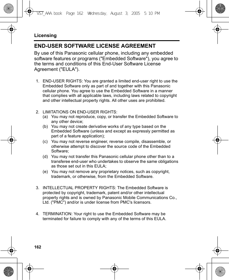 162LicensingEND-USER SOFTWARE LICENSE AGREEMENTBy use of this Panasonic cellular phone, including any embedded software features or programs (&quot;Embedded Software&quot;), you agree to the terms and conditions of this End-User Software License Agreement (&quot;EULA&quot;).1. END-USER RIGHTS: You are granted a limited end-user right to use the Embedded Software only as part of and together with this Panasonic cellular phone. You agree to use the Embedded Software in a manner that complies with all applicable laws, including laws related to copyright and other intellectual property rights. All other uses are prohibited.2. LIMITATIONS ON END-USER RIGHTS:(a) You may not reproduce, copy, or transfer the Embedded Software to any other device;(b) You may not create derivative works of any type based on the Embedded Software (unless and except as expressly permitted as part of a feature application);(c) You may not reverse engineer, reverse compile, disassemble, or otherwise attempt to discover the source code of the Embedded Software;(d) You may not transfer this Panasonic cellular phone other than to a transferee end-user who undertakes to observe the same obligations as those set out in this EULA;(e) You may not remove any proprietary notices, such as copyright, trademark, or otherwise, from the Embedded Software.3. INTELLECTUAL PROPERTY RIGHTS: The Embedded Software is protected by copyright, trademark, patent and/or other intellectual property rights and is owned by Panasonic Mobile Communications Co., Ltd. (&quot;PMC&quot;) and/or is under license from PMC&apos;s licensors.4. TERMINATION: Your right to use the Embedded Software may be terminated for failure to comply with any of the terms of this EULA.VS7_AAA.book  Page 162  Wednesday, August 3, 2005  5:10 PM