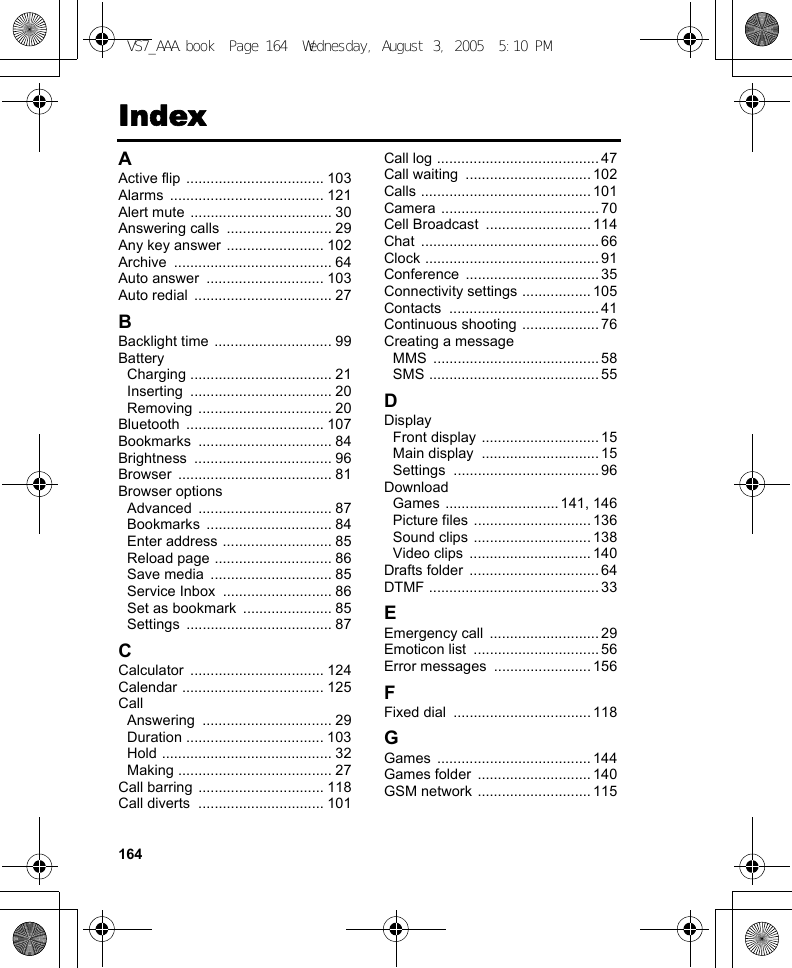 164IndexAActive flip  .................................. 103Alarms ...................................... 121Alert mute ................................... 30Answering calls  .......................... 29Any key answer ........................ 102Archive ....................................... 64Auto answer  ............................. 103Auto redial  .................................. 27BBacklight time ............................. 99BatteryCharging ................................... 21Inserting ................................... 20Removing ................................. 20Bluetooth .................................. 107Bookmarks ................................. 84Brightness .................................. 96Browser ...................................... 81Browser optionsAdvanced ................................. 87Bookmarks ............................... 84Enter address ........................... 85Reload page ............................. 86Save media  .............................. 85Service Inbox  ........................... 86Set as bookmark  ...................... 85Settings .................................... 87CCalculator ................................. 124Calendar ................................... 125CallAnswering ................................ 29Duration .................................. 103Hold .......................................... 32Making ...................................... 27Call barring ............................... 118Call diverts  ............................... 101Call log ........................................ 47Call waiting  ............................... 102Calls .......................................... 101Camera ....................................... 70Cell Broadcast  .......................... 114Chat ............................................ 66Clock ........................................... 91Conference ................................. 35Connectivity settings .................105Contacts ..................................... 41Continuous shooting ...................76Creating a messageMMS ......................................... 58SMS .......................................... 55DDisplayFront display ............................. 15Main display  ............................. 15Settings .................................... 96DownloadGames ............................141, 146Picture files ............................. 136Sound clips ............................. 138Video clips  .............................. 140Drafts folder  ................................ 64DTMF .......................................... 33EEmergency call  ........................... 29Emoticon list  ............................... 56Error messages  ........................ 156FFixed dial  .................................. 118GGames ...................................... 144Games folder  ............................ 140GSM network ............................ 115VS7_AAA.book  Page 164  Wednesday, August 3, 2005  5:10 PM