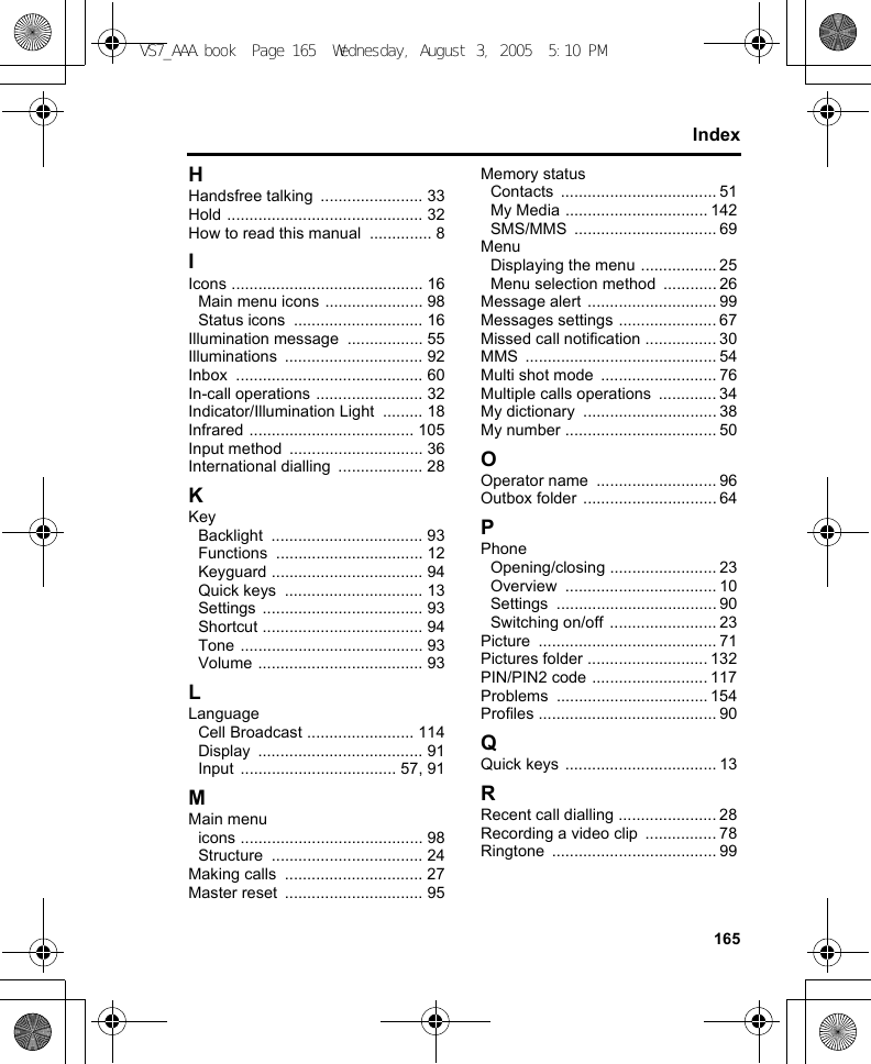 165IndexHHandsfree talking  ....................... 33Hold ............................................ 32How to read this manual  .............. 8IIcons ........................................... 16Main menu icons ...................... 98Status icons  ............................. 16Illumination message  ................. 55Illuminations ............................... 92Inbox .......................................... 60In-call operations ........................ 32Indicator/Illumination Light  ......... 18Infrared ..................................... 105Input method  .............................. 36International dialling  ................... 28KKeyBacklight .................................. 93Functions ................................. 12Keyguard .................................. 94Quick keys  ............................... 13Settings .................................... 93Shortcut .................................... 94Tone ......................................... 93Volume ..................................... 93LLanguageCell Broadcast ........................ 114Display ..................................... 91Input ................................... 57, 91MMain menuicons ......................................... 98Structure .................................. 24Making calls  ............................... 27Master reset  ............................... 95Memory statusContacts ................................... 51My Media ................................ 142SMS/MMS ................................ 69MenuDisplaying the menu ................. 25Menu selection method  ............ 26Message alert  ............................. 99Messages settings ...................... 67Missed call notification ................ 30MMS ........................................... 54Multi shot mode  .......................... 76Multiple calls operations  ............. 34My dictionary  .............................. 38My number .................................. 50OOperator name  ........................... 96Outbox folder .............................. 64PPhoneOpening/closing ........................ 23Overview .................................. 10Settings .................................... 90Switching on/off ........................ 23Picture ........................................ 71Pictures folder ........................... 132PIN/PIN2 code .......................... 117Problems .................................. 154Profiles ........................................ 90QQuick keys .................................. 13RRecent call dialling ...................... 28Recording a video clip  ................ 78Ringtone ..................................... 99VS7_AAA.book  Page 165  Wednesday, August 3, 2005  5:10 PM