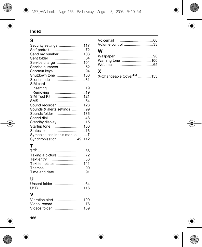 166IndexSSecurity settings ....................... 117Self-portrait ................................. 72Send my number ...................... 103Sent folder .................................. 64Service charge  ......................... 104Service numbers  ........................ 52Shortcut keys  ............................. 94Shutdown tone  ......................... 100Silent mode  ................................ 31SIM cardInserting ................................... 19Removing ................................. 19SIM Tool Kit .............................. 121SMS ........................................... 54Sound recorder  ........................ 123Sounds &amp; alerts settings  ............ 99Sounds folder  ........................... 136Speed dial  .................................. 48Standby display .......................... 15Startup tone .............................. 100Status icons ................................ 16Symbols used in this manual ........ 7Synchronisation .................. 49, 112TT9® ............................................. 38Taking a picture .......................... 72Text entry  ................................... 36Text templates .......................... 141Themes ...................................... 99Time and date  ............................ 91UUnsent folder .............................. 64USB .......................................... 116VVibration alert  ........................... 100Video, record .............................. 78Videos folder  ............................ 139Voicemail .................................... 66Volume control ............................ 33WWallpaper ................................... 96Warning tone  ............................ 100Web mail ..................................... 65XX-Changeable CoverTM ............ 153VS7_AAA.book  Page 166  Wednesday, August 3, 2005  5:10 PM