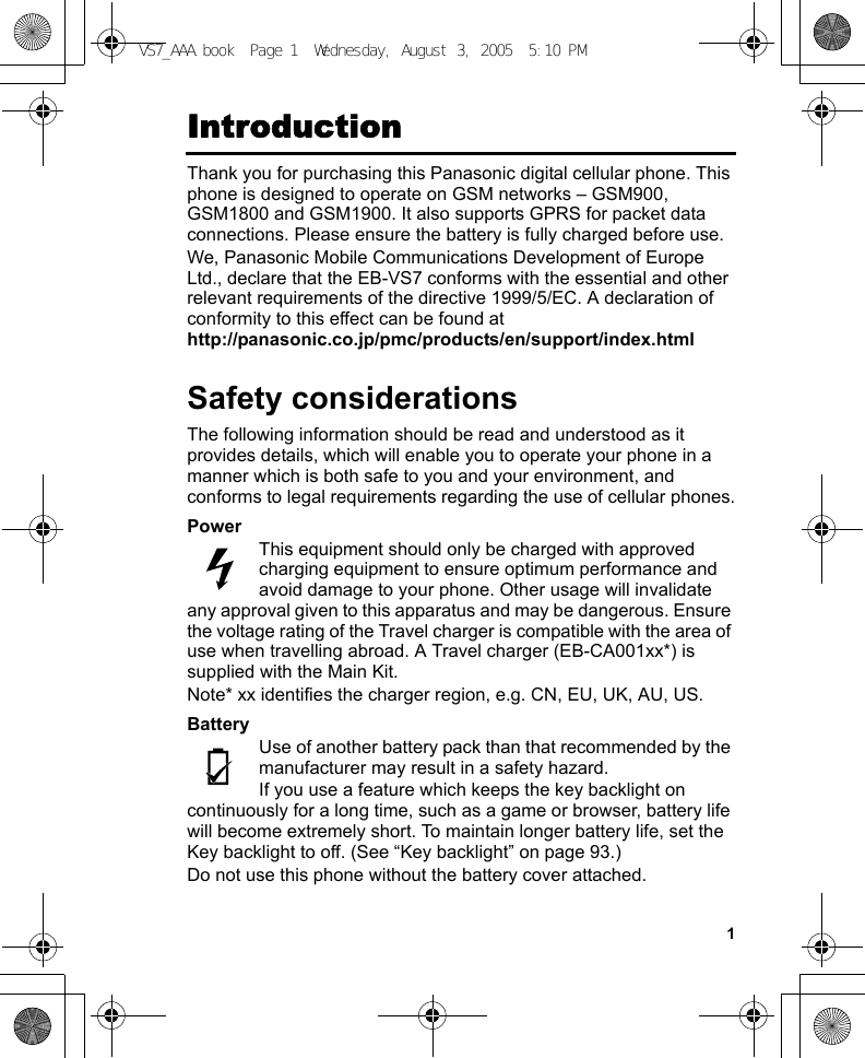 1IntroductionThank you for purchasing this Panasonic digital cellular phone. This phone is designed to operate on GSM networks – GSM900, GSM1800 and GSM1900. It also supports GPRS for packet data connections. Please ensure the battery is fully charged before use.We, Panasonic Mobile Communications Development of Europe Ltd., declare that the EB-VS7 conforms with the essential and other relevant requirements of the directive 1999/5/EC. A declaration of conformity to this effect can be found at http://panasonic.co.jp/pmc/products/en/support/index.htmlSafety considerationsThe following information should be read and understood as it provides details, which will enable you to operate your phone in a manner which is both safe to you and your environment, and conforms to legal requirements regarding the use of cellular phones.PowerThis equipment should only be charged with approved charging equipment to ensure optimum performance and avoid damage to your phone. Other usage will invalidate any approval given to this apparatus and may be dangerous. Ensure the voltage rating of the Travel charger is compatible with the area of use when travelling abroad. A Travel charger (EB-CA001xx*) is supplied with the Main Kit.Note* xx identifies the charger region, e.g. CN, EU, UK, AU, US.BatteryUse of another battery pack than that recommended by the manufacturer may result in a safety hazard.If you use a feature which keeps the key backlight on continuously for a long time, such as a game or browser, battery life will become extremely short. To maintain longer battery life, set the Key backlight to off. (See “Key backlight” on page 93.)Do not use this phone without the battery cover attached.VS7_AAA.book  Page 1  Wednesday, August 3, 2005  5:10 PM