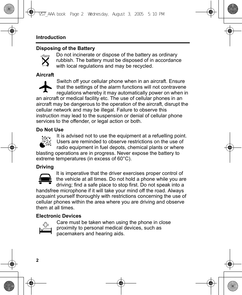 2IntroductionDisposing of the BatteryDo not incinerate or dispose of the battery as ordinary rubbish. The battery must be disposed of in accordance with local regulations and may be recycled.AircraftSwitch off your cellular phone when in an aircraft. Ensure that the settings of the alarm functions will not contravene regulations whereby it may automatically power on when in an aircraft or medical facility etc. The use of cellular phones in an aircraft may be dangerous to the operation of the aircraft, disrupt the cellular network and may be illegal. Failure to observe this instruction may lead to the suspension or denial of cellular phone services to the offender, or legal action or both.Do Not UseIt is advised not to use the equipment at a refuelling point. Users are reminded to observe restrictions on the use of radio equipment in fuel depots, chemical plants or where blasting operations are in progress. Never expose the battery to extreme temperatures (in excess of 60°C).DrivingIt is imperative that the driver exercises proper control of the vehicle at all times. Do not hold a phone while you are driving; find a safe place to stop first. Do not speak into a handsfree microphone if it will take your mind off the road. Always acquaint yourself thoroughly with restrictions concerning the use of cellular phones within the area where you are driving and observe them at all times.Electronic DevicesCare must be taken when using the phone in close proximity to personal medical devices, such as pacemakers and hearing aids.VS7_AAA.book  Page 2  Wednesday, August 3, 2005  5:10 PM