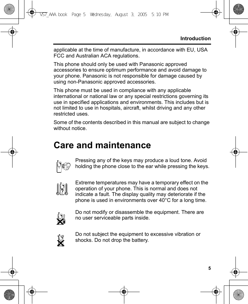 5Introductionapplicable at the time of manufacture, in accordance with EU, USA FCC and Australian ACA regulations.This phone should only be used with Panasonic approved accessories to ensure optimum performance and avoid damage to your phone. Panasonic is not responsible for damage caused by using non-Panasonic approved accessories.This phone must be used in compliance with any applicable international or national law or any special restrictions governing its use in specified applications and environments. This includes but is not limited to use in hospitals, aircraft, whilst driving and any other restricted uses.Some of the contents described in this manual are subject to change without notice.Care and maintenancePressing any of the keys may produce a loud tone. Avoid holding the phone close to the ear while pressing the keys.Extreme temperatures may have a temporary effect on the operation of your phone. This is normal and does not indicate a fault. The display quality may deteriorate if the phone is used in environments over 40°C for a long time.Do not modify or disassemble the equipment. There are no user serviceable parts inside.Do not subject the equipment to excessive vibration or shocks. Do not drop the battery.VS7_AAA.book  Page 5  Wednesday, August 3, 2005  5:10 PM