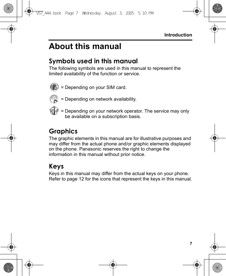 7IntroductionAbout this manualSymbols used in this manualThe following symbols are used in this manual to represent the limited availability of the function or service. = Depending on your SIM card. = Depending on network availability. = Depending on your network operator. The service may only be available on a subscription basis.GraphicsThe graphic elements in this manual are for illustrative purposes and may differ from the actual phone and/or graphic elements displayed on the phone. Panasonic reserves the right to change the information in this manual without prior notice.KeysKeys in this manual may differ from the actual keys on your phone. Refer to page 12 for the icons that represent the keys in this manual.VS7_AAA.book  Page 7  Wednesday, August 3, 2005  5:10 PM