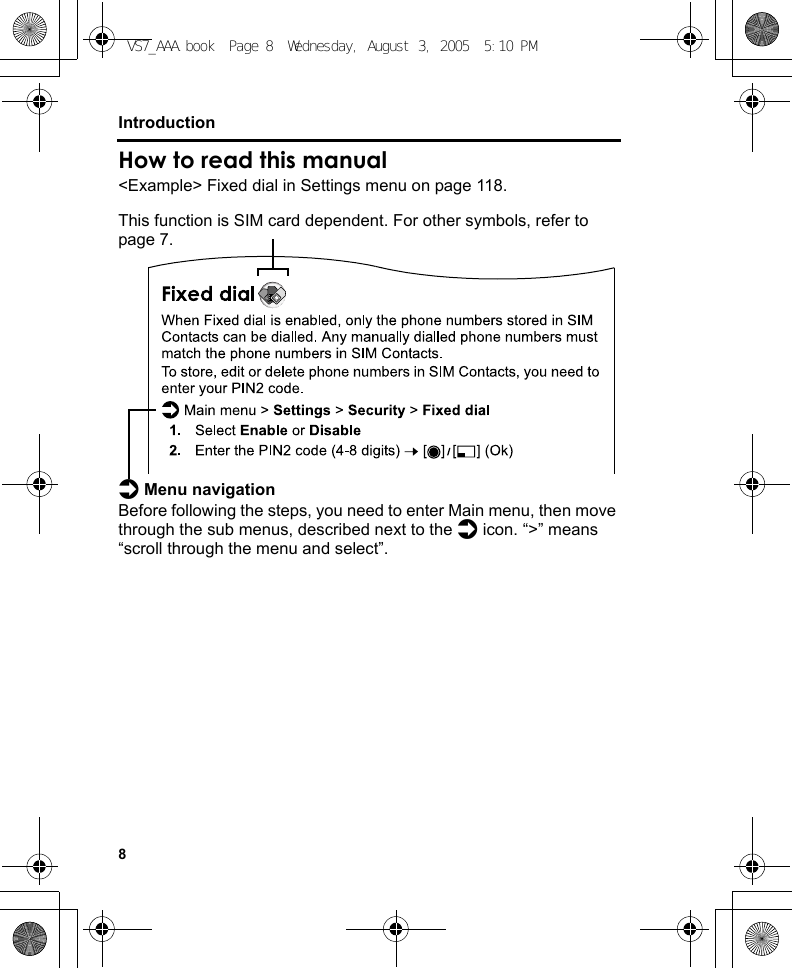 8IntroductionHow to read this manual&lt;Example&gt; Fixed dial in Settings menu on page 118.This function is SIM card dependent. For other symbols, refer to page 7.d Menu navigationBefore following the steps, you need to enter Main menu, then move through the sub menus, described next to the d icon. “&gt;” means “scroll through the menu and select”.    VS7_AAA.book  Page 8  Wednesday, August 3, 2005  5:10 PM