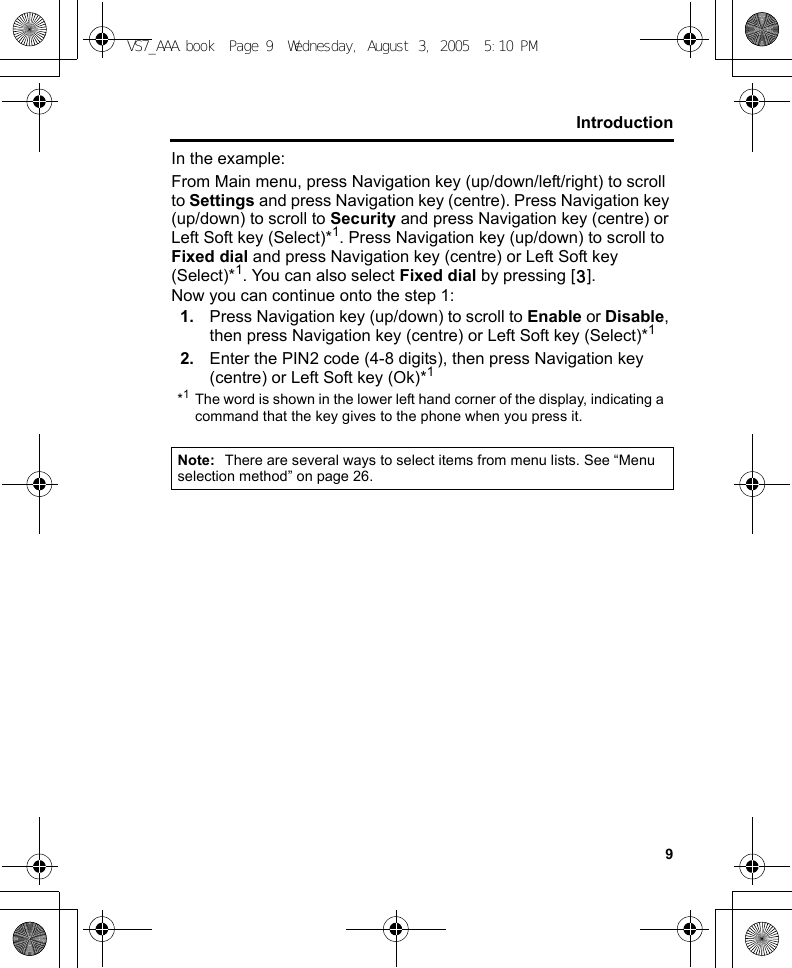 9IntroductionIn the example:From Main menu, press Navigation key (up/down/left/right) to scroll to Settings and press Navigation key (centre). Press Navigation key (up/down) to scroll to Security and press Navigation key (centre) or Left Soft key (Select)*1. Press Navigation key (up/down) to scroll to Fixed dial and press Navigation key (centre) or Left Soft key (Select)*1. You can also select Fixed dial by pressing [D].Now you can continue onto the step 1:1. Press Navigation key (up/down) to scroll to Enable or Disable, then press Navigation key (centre) or Left Soft key (Select)*12. Enter the PIN2 code (4-8 digits), then press Navigation key (centre) or Left Soft key (Ok)*1*1The word is shown in the lower left hand corner of the display, indicating a command that the key gives to the phone when you press it.Note: There are several ways to select items from menu lists. See “Menu selection method” on page 26.VS7_AAA.book  Page 9  Wednesday, August 3, 2005  5:10 PM