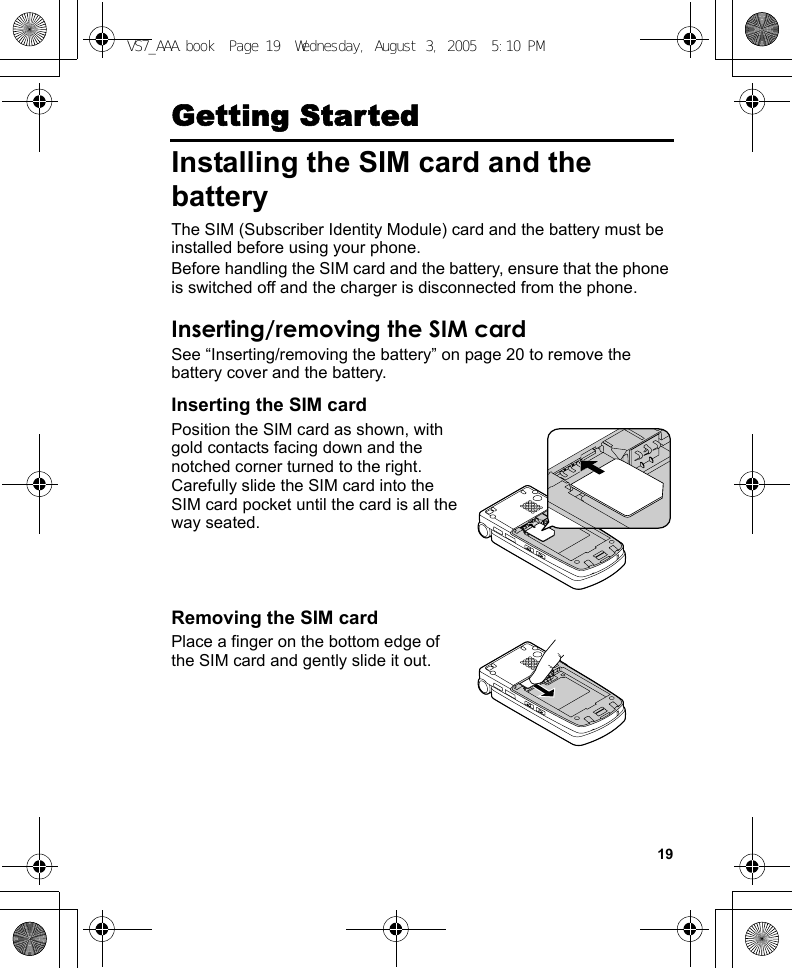 19Getting StartedInstalling the SIM card and the batteryThe SIM (Subscriber Identity Module) card and the battery must be installed before using your phone.Before handling the SIM card and the battery, ensure that the phone is switched off and the charger is disconnected from the phone.Inserting/removing the SIM cardSee “Inserting/removing the battery” on page 20 to remove the battery cover and the battery.Inserting the SIM cardPosition the SIM card as shown, with gold contacts facing down and the notched corner turned to the right. Carefully slide the SIM card into the SIM card pocket until the card is all the way seated.Removing the SIM cardPlace a finger on the bottom edge of the SIM card and gently slide it out.VS7_AAA.book  Page 19  Wednesday, August 3, 2005  5:10 PM