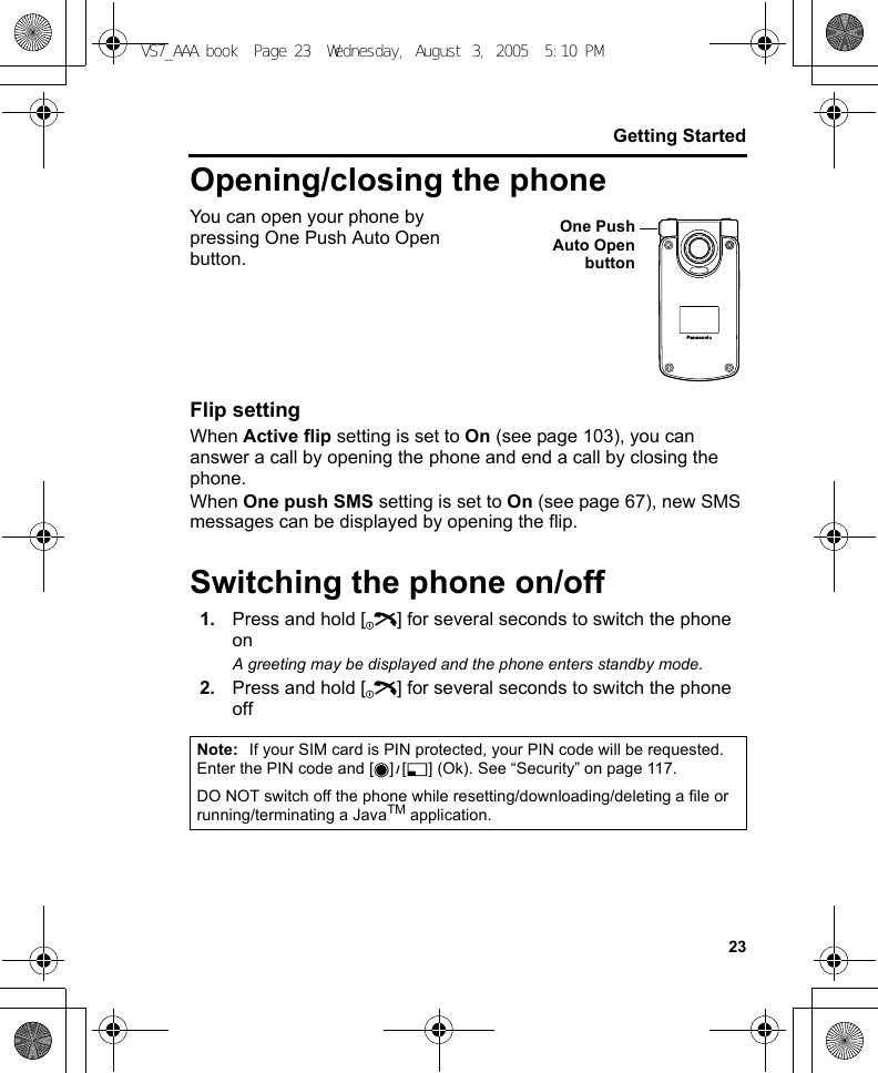 23Getting StartedOpening/closing the phoneYou can open your phone by pressing One Push Auto Open button.Flip settingWhen Active flip setting is set to On (see page 103), you can answer a call by opening the phone and end a call by closing the phone.When One push SMS setting is set to On (see page 67), new SMS messages can be displayed by opening the flip.Switching the phone on/off1. Press and hold [Y] for several seconds to switch the phone onA greeting may be displayed and the phone enters standby mode.2. Press and hold [Y] for several seconds to switch the phone offNote: If your SIM card is PIN protected, your PIN code will be requested. Enter the PIN code and [0]9[5] (Ok). See “Security” on page 117.DO NOT switch off the phone while resetting/downloading/deleting a file or running/terminating a JavaTM application.One PushAuto OpenbuttonVS7_AAA.book  Page 23  Wednesday, August 3, 2005  5:10 PM