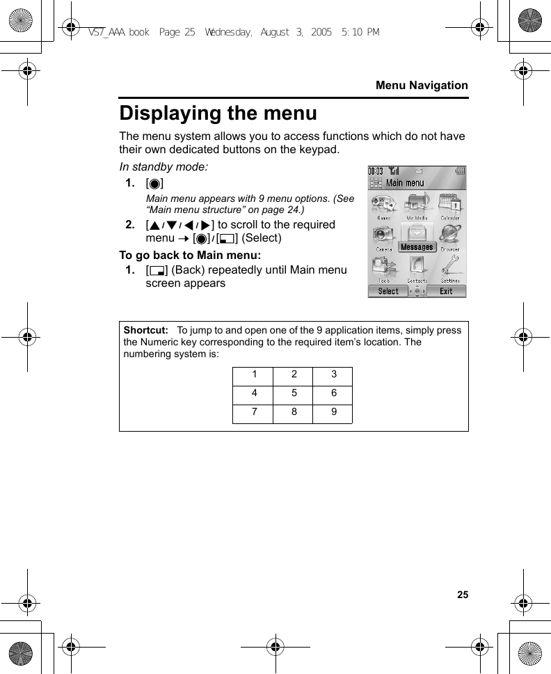 25Menu NavigationDisplaying the menuThe menu system allows you to access functions which do not have their own dedicated buttons on the keypad.In standby mode:1. [0]Main menu appears with 9 menu options. (See “Main menu structure” on page 24.)2. [1929394] to scroll to the required menu 7 [0]9[5] (Select)To go back to Main menu:1. [6] (Back) repeatedly until Main menu screen appearsShortcut: To jump to and open one of the 9 application items, simply press the Numeric key corresponding to the required item’s location. The numbering system is: 123456789VS7_AAA.book  Page 25  Wednesday, August 3, 2005  5:10 PM